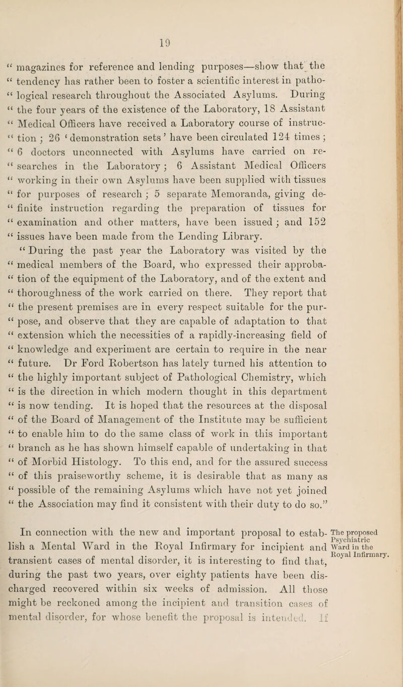 “ magazines for reference and lending purposes—show that the “ tendency has rather been to foster a scientific interest in patho- “ logical research throughout the Associated Asylums. During “ the four years of the existence of the Laboratory, 18 Assistant “ Medical Officers have received a Laboratory course of instruc- “ tion ; 26 ‘demonstration sets’ have been circulated 124 times; “ 6 doctors unconnected with Asylums have carried on re- “ searches in the Laboratory; 6 Assistant Medical Officers “ working in their own Asylums have been supplied with tissues “ for purposes of research ; 5 separate Memoranda, giving de- “ finite instruction regarding the preparation of tissues for “ examination and other matters, have been issued ; and 152 “ issues have been made from the Lending Library. “ During the past year the Laboratory was visited by the “ medical members of the Board, who expressed their approba- “ tion of the equipment of the Laboratory, and of the extent and “ thoroughness of the work carried on there. They report that “ the present premises are in every respect suitable for the pur- “ pose, and observe that they are capable of adaptation to that “ extension which the necessities of a rapidly-increasing field of “ knowledge and experiment are certain to require in the near “ future. Dr Ford Bobertson has lately turned his attention to “ the highly important subject of Pathological Chemistry, which “ is the direction in which modern thought in this department “ is now tending. It is hoped that the resources at the disposal “ of the Board of Management of the Institute may be sufficient “ to enable him to do the same class of work in this important “ branch as he has shown himself capable of undertaking in that “ of Morbid Histology. To this end, and for the assured success “ of this praiseworthy scheme, it is desirable that as many as “ possible of the remaining Asylums which have not yet joined “ the Association may find it consistent with their duty to do so.” In connection with the new and important proposal to estab¬ lish a Mental Ward in the Boyal Infirmary for incipient and transient cases of mental disorder, it is interesting to find that, during the past two years, over eighty patients have been dis¬ charged recovered within six weeks of admission. All those might be reckoned among the incipient and transition cases of mental disorder, for whose benefit the proposal is intended. If The proposed Psychiatric Ward in the Royal Infirmary.