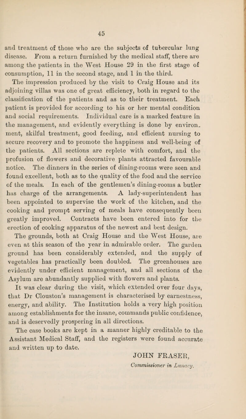 and treatment of those who are the subjects of tubercular lung disease. From a return furnished by the medical staff, there are among the patients in the West House 29 in the first stage of consumption, 11 in the second stage, and 1 in the third. The impression produced by the visit to Craig House and its adjoining villas was one of great efficiency, both in regard to the classification of the patients and as to their treatment. Each patient is provided for according to his or her mental condition and social requirements. Individual care is a marked feature in the management, and evidently everything is done by environ¬ ment, skilful treatment, good feeding, and efficient nursing to secure recovery and to promote the happiness and well-being of the patients. All sections are replete with comfort, and the profusion of flowers and decorative plants attracted favourable notice. The dinners in the series of dining-rooms were seen and found excellent, both as to the quality of the food and the service of the meals. In each of the gentlemen’s dining-rooms a butler has charge of the arrangements. A lady-superintendent has been appointed to supervise the work of the kitchen, and the cooking and prompt serving of meals have consequently been greatly improved. Contracts have been entered into for the erection of cooking apparatus of the newest and best design. The grounds, both at Craig House and the West House, are even at this season of the year in admirable order. The garden ground has been considerably extended, and the supply of vegetables has practically been doubled. The greenhouses are evidently under efficient management, and all sections of the Asylum are abundantly supplied with flowers and plants. It was clear during the visit, which extended over four days, that Dr Clouston’s management is characterised by earnestness, energy, and ability. The Institution holds a very high position among establishments for the insane, commands public confidence, and is deservedly prospering in all directions. The case books are kept in a manner highly creditable to the Assistant Medical Staff, and the registers were found accurate and written up to date. JOHN FRASER, Commissioner in Lunacy.