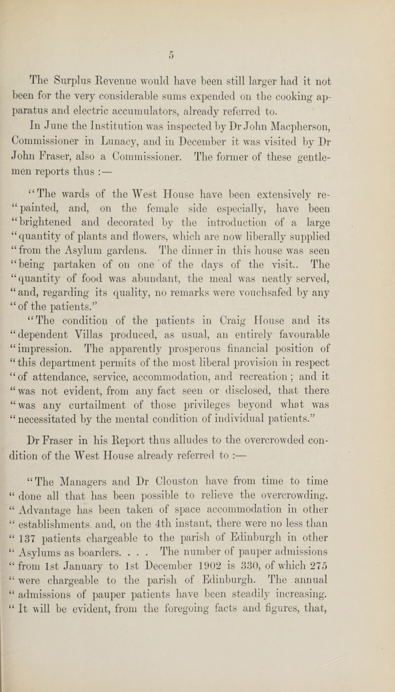 The Surplus Revenue would have been still larger had it not been for the very considerable sums expended on the cooking ap¬ paratus and electric accumulators, already referred to. In June the Institution was inspected by Dr John Macpherson, Commissioner in Lunacy, and in December it was visited by Dr John F 'raser, also a Commissioner. The former of these gentle¬ men reports thus : — “The wards of the West House have been extensively re- “ painted, and, on the female side especially, have been “brightened and decorated by the introduction of a large “quantity of plants and flowers, which are now liberally supplied “from the Asylum gardens. The dinner in this house was seen “being partaken of on one ’ of the days of the visit.. The “quantity of food was abundant, the meal was neatly served, “and, regarding its quality, no remarks were vouchsafed by any “ of the patients.” “The condition of the patients in Craig House and its “ dependent Villas produced, as usual, an entirely favourable “impression. The apparently prosperous financial position of “ this department permits of the most liberal provision in respect “of attendance, service, accommodation, and recreation; and it “ was not evident, from any fact seen or disclosed, that there “was any curtailment of those privileges beyond what was “necessitated by the mental condition of individual patients.” Dr Fraser in his Report thus alludes to the overcrowded con¬ dition of the West House already referred to :— “The Managers and Dr Clouston have from time to time “ done all that has been possible to relieve the overcrowding. “ Advantage has been taken of space accommodation in other “ establishments, and, on the 4th instant, there were no less than “137 patients chargeable to the parish of Edinburgh in other “ Asylums as boarders. . . . The number of pauper admissions “ from 1st January to 1st December 1902 is 330, of which 275 “ were chargeable to the parish of Edinburgh. The annual “ admissions of pauper patients have been steadily increasing. “ It will be evident, from the foregoing facts and figures, that,