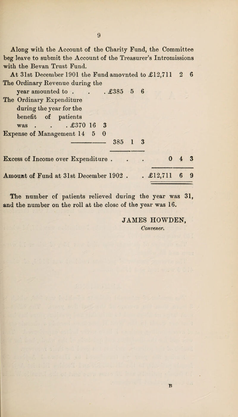 9 Along with the Account of the Charity Fund, the Committee beg leave to submit the Account of the Treasurer’s Intromissions with the Bevan Trust Fund. At 31st December 1901 the Fundamovnted to £12,711 2 6 The Ordinary Revenue during the year amounted to . . . £385 5 6 The Ordinary Expenditure during the year for the benefit of patients was . . . £370 16 3 Expense of Management 14 5 0 - 385 1 3 Excess of Income over Expenditure ... 043 Amount of Fund at 31st December 1902 . . £12,711 6 9 The number of patients relieved during the year was 31, and the number on the roll at the close of the year was 16. JAMES HOWDEN, Convener. B