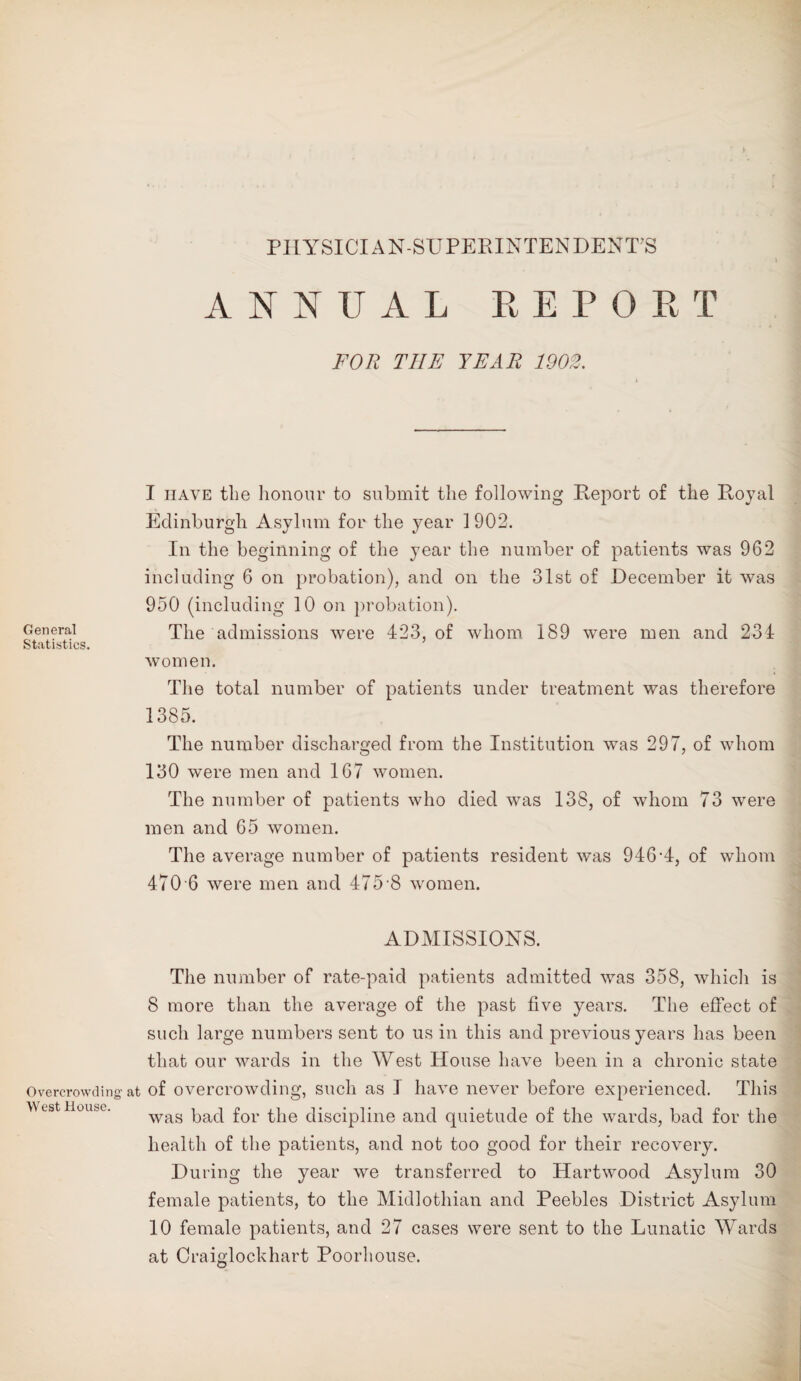 PI1YSICIAN-SUPERINTENDENT?S General Statistics. Overcrowding West House. ANNUAL REPORT FOR THE TEAR 1903. I have the honour to submit the following Report of the Royal Edinburgh Asylum for the year 1 902. In the beginning of the year the number of patients was 962 including 6 on probation), and on the 31st of December it was 950 (including 10 on probation). The admissions were 423, of whom 189 were men and 234 women. The total number of patients under treatment was therefore 1385. The number discharged from the Institution was 297, of whom 130 were men and 167 women. The number of patients who died was 138, of whom 73 were men and 65 women. The average number of patients resident was 946*4, of whom 470 6 were men and 475 8 women. ADMISSIONS. The number of rate-paid patients admitted was 358, which is 8 more than the average of the past five years. The effect of such large numbers sent to us in this and previous years has been that our wards in the West House have been in a chronic state at of overcrowding, such as I have never before experienced. This was bad for the discipline and quietude of the wards, bad for the health of the patients, and not too good for their recovery. During the year we transferred to Hartwood Asylum 30 female patients, to the Midlothian and Peebles District Asylum 10 female patients, and 27 cases were sent to the Lunatic Wards at Craiglockhart Poorhouse.