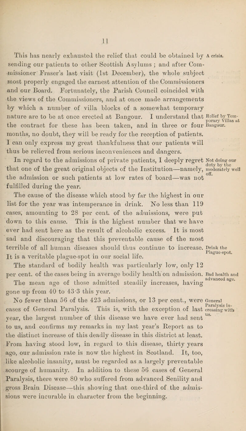 This has nearly exhausted the relief that could be obtained by sending our patients to other Scottish Asylums ; and after Com¬ missioner Fraser’s last visit (1st December), the whole subject most properly engaged the earnest attention of the Commissioners and our Board. Fortunately, the Parish Council coincided with the views of the Commissioners, and at once made arrangements by which a number of villa blocks of a somewhat temporary nature are to be at once erected at Bangour. I understand that the contract for these has been taken, and in three or four months, no doubt, they will be ready for the reception of patients. I can only express my great thankfulness that our patients will thus be relieved from serious inconveniences and dangers. In regard to the admissions of private patients, I deeply regret that one of the great original objects of the Institution—namely, the admission or such patients at low rates of board—was not fulfilled during the year. The cause of the disease which stood by far the highest in our list for the year was intemperance in drink. No less than 119 cases, amounting to 28 per cent, of the admissions, were put down to this cause. This is the highest number that we have ever had sent here as the result of alcoholic excess. It is most sad and discouraging that this preventable cause of the most terrible of all human diseases should thus continue to increase. It is a veritable plague-spot in our social life. The standard of bodily health was particularly low, only 12 per cent, of the cases being in average bodily health on admission. The mean age of those admitted steadily increases, having gone up from 40 to 43-3 this year. No fewer than 56 of the 423 admissions, or 13 per cent., were cases of General Paralysis. This is, with the exception of last year, the largest number of this disease we have ever had sent to us, and confirms my remarks in my last year’s Report as to the distinct increase of this deadly disease in this district at least. From having stood low, in regard to this disease, thirty years ago, our admission rate is now the highest in Scotland. It, too, like alcoholic insanity, must be regarded as a largely preventable scourge of humanity. In addition to these 56 cases of General Paralysis, there were 80 who suffered from advanced Senility and gross Brain Disease—this showing that one-third of the admis¬ sions were incurable in character from the beginning. A crisis. Relief b.y Tem¬ porary Villas at Bangour. Not doing our duty by the moderately well off. Drink the Plague-spot. Bad health and advanced age. General Paralysis in¬ creasing with us.