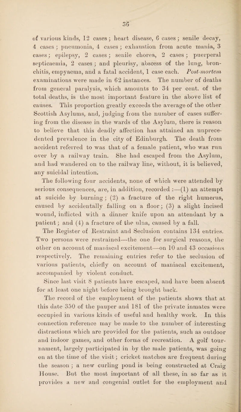 of various kinds, 12 cases; heart disease, 6 cases; senile decay, 4 cases ; pneumonia, 4 cases ; exhaustion from acute mania, 3 cases; epilepsy, 2 cases; senile chorea, 2 cases ; puerperal septicaemia, 2 cases ; and pleurisy, abscess of the lung, bron¬ chitis, empyaema, and a fatal accident, 1 case each. Post-mortem examinations were made in 62 instances. The number of deaths from general paralysis, which amounts to 34 per cent, of the total deaths, is the most important feature in the above list of causes. This proportion greatly exceeds the average of the other Scottish Asylums, and, judging from the number of cases suffer¬ ing from the disease in the wards of the Asylum, there is reason to believe that this deadly affection has attained an unprece¬ dented prevalence in the city of Edinburgh. The death from accident referred to was that of a female patient, who was run over by a railway train. She had escaped from the Asylum, and had wandered on to the railway line, without, it is believed, any suicidal intention. The following four accidents, none of which were attended by serious consequences, are, in addition, recorded :—(1) an attempt at suicide by burning; (2) a fracture of the right humerus, caused by accidentally falling on a floor; (3) a slight incised wound, inflicted with a dinner knife upon an attendant by a patient; and (4) a fracture of the ulna, caused by a fall. The Register of Restraint and Seclusion contains 134 entries. Two persons were restrained—the one for surgical reasons, the other on account of maniacal excitement—on 10 and 43 occasions respectively. The remaining entries refer to the seclusion of various patients, chiefly on account of maniacal excitement, accompanied by violent conduct. Since last visit 8 patients have escaped, and have been absent for at least one night before being brought back. The record of the employment of the patients shows that at this date 350 of the pauper and 181 of the private inmates were occupied in various kinds of useful and healthy work. In this connection reference may be made to the number of interesting distractions which are provided for the patients, such as outdoor and indoor games, and other forms of recreation. A golf tour¬ nament, largely participated in by the male patients, was going on at the time of the visit; cricket matches are frequent during the season ; a new curling pond is being constructed at Craig House. But the most important of all these, in so far as it provides a new and congenial outlet for the employment and