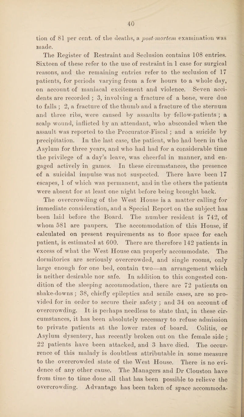 tion of 81 per cent, of the deaths, a post-mortem examination was made. The Register of Restraint and Seclusion contains 108 entries. Sixteen of these refer to the use of restraint in 1 case for surgical reasons, and the remaining entries refer to the seclusion of 17 7 O patients, for periods varying from a few hours to a whole day, on account of maniacal excitement and violence. Seven acci¬ dents are recorded ; 3, involving a fracture of a bone, were due to falls ; 2, a fracture of the thumb and a fracture of the sternum and three ribs, were caused by assaults by fellow-patients ; a scalp wound, inflicted by an attendant, who absconded when the assault was reported to the Procurator-Fiscal; and a suicide by precipitation. In the last case, the patient, who had been in the Asylum for three years, and who had had for a considerable time the privilege of a day’s leave, was cheerful in manner, and en¬ gaged actively in games. In these circumstances, the presence of a suicidal impulse was not suspected. There have been 17 escapes, 1 of which was permanent, and in the others the patients were absent for at least one night before being brought back. The overcrowding of the West House is a matter calling for immediate consideration, and a Special Report on the subject has been laid before the Board. The number resident is 742, of whom 581 are paupers. The accommodation of this House, if calculated on present requirements as to floor space for each patient, is estimated at 600. There are therefore 142 patients in excess of what the West House can properly accommodate. The dormitories are seriously overcrowded, and single rooms, only large enough for one bed, contain two—an arrangement which is neither desirable nor safe. In addition to this congested con- dition of the sleeping accommodation, there are 72 patients on shake-downs ; 38, chiefly epileptics and senile cases, are so pro¬ vided for in order to secure their safety ; and 34 on account of overcrowding. It is perhaps needless to state that, in these cir¬ cumstances, it has been absolutely necessary to refuse admission to private patients at the lower rates of board. Colitis, or Asylum dysentery, has recently broken out on the female side ; 22 patients have been attacked, and 3 have died. The occur¬ rence of this malady is doubtless attributable in some measure to the overcrowded state of the West House. There is no evi¬ dence of any other cause. The Managers and Hr Clouston have from time to time done all that has been possible to relieve the overcrowding. Advantage has been taken of space accommoda-