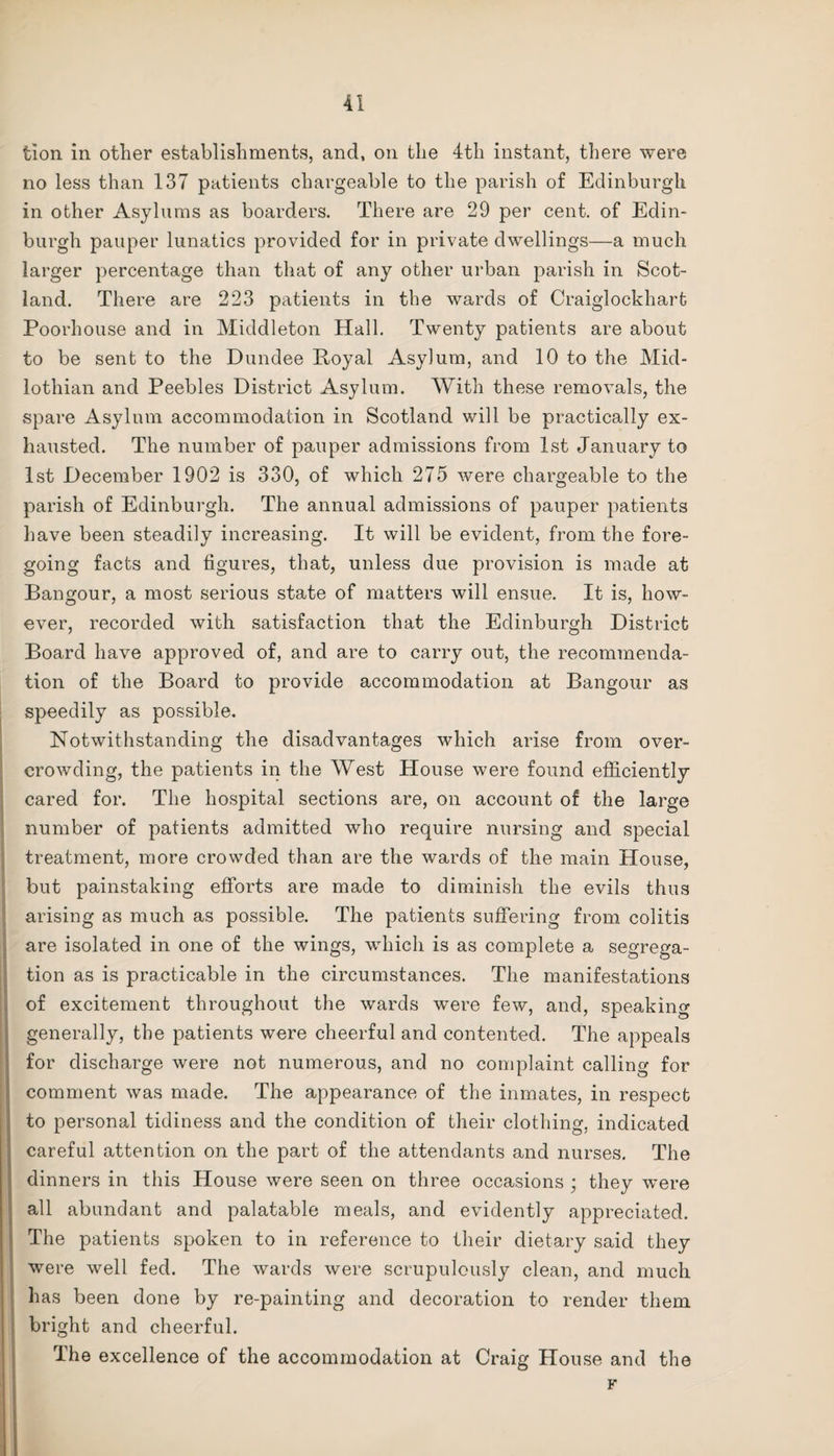 tlon in other establishments, and, on the 4th instant, there were no less than 137 patients chargeable to the parish of Edinburgh in other Asylums as boarders. There are 29 per cent, of Edin¬ burgh pauper lunatics provided for in private dwellings—a much larger percentage than that of any other urban parish in Scot¬ land. There are 223 patients in the wards of Craiglockhart Poorhouse and in Middleton Hall. Twenty patients are about to be sent to the Dundee Boyal Asylum, and 10 to the Mid¬ lothian and Peebles District Asylum. With these removals, the spare Asylum accommodation in Scotland will be practically ex¬ hausted. The number of pauper admissions from 1st January to 1st December 1902 is 330, of which 275 were chargeable to the parish of Edinburgh. The annual admissions of pauper patients have been steadily increasing. It will be evident, from the fore¬ going facts and figures, that, unless due provision is made at Bangour, a most serious state of matters will ensue. It is, how¬ ever, recorded with satisfaction that the Edinburgh District Board have approved of, and are to carry out, the recommenda¬ tion of the Board to provide accommodation at Bangour as speedily as possible. Notwithstanding the disadvantages which arise from over¬ crowding, the patients in the West House were found efficiently cared for. The hospital sections are, on account of the large number of patients admitted who require nursing and special treatment, more crowded than are the wards of the main House, but painstaking efforts are made to diminish the evils thus arising as much as possible. The patients suffering from colitis are isolated in one of the wings, which is as complete a segrega¬ tion as is practicable in the circumstances. The manifestations of excitement throughout the wards were few, and, speaking generally, the patients were cheerful and contented. The appeals for discharge were not numerous, and no complaint calling for comment was made. The appearance of the inmates, in respect to personal tidiness and the condition of their clothing, indicated careful attention on the part of the attendants and nurses. The dinners in this House were seen on three occasions ; they were all abundant and palatable meals, and evidently appreciated. The patients spoken to in reference to their dietary said they were well fed. The wards were scrupulously clean, and much has been done by re-painting and decoration to render them bright and cheerful. The excellence of the accommodation at Craig House and the F