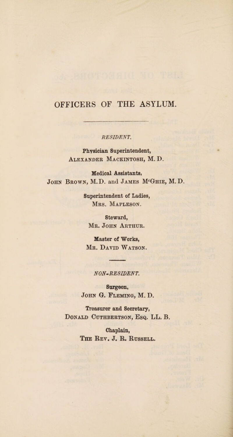 OFFICERS OF THE ASYLUM. RESIDENT. Physician Superintendent, Alexander Mackintosh, M. D. Medical Assistants, John Brown, M.D. and James M‘Ghie, M. D. Superintendent of Ladies, Mrs. Mapleson. Steward, Mr. John Arthur. Master of Works, Mr. David Watson. NON-RESIDENT. Surgeon, John G. Fleming, M. D. Treasurer and Secretary, Donald Cuthbertson, Esq. LL. B, Chaplain, The Rev. J. R. Russell.