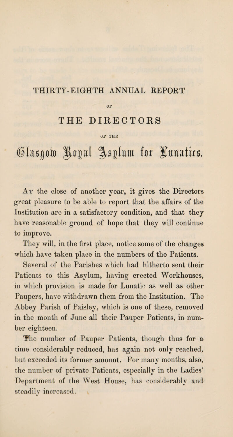 THIRTY-EIGHTH ANNUAL REPORT OF THE DIRECTORS OF THE ('Masgoto JlopI ^sjhtm for lunatics. At the close of another year, it gives the Directors great pleasure to be able to report that the affairs of the Institution are in a satisfactory condition, and that they have reasonable ground of hope that they will continue to improve. They will, in the first place, notice some of the changes which have taken place in the numbers of the Patients. Several of the Parishes which had hitherto sent their Patients to this Asylum, having erected Workhouses, in which provision is made for Lunatic as well as other Paupers, have withdrawn them from the Institution. The Abbey Parish of Paisley, which is one of these, removed in the month of June all their Pauper Patients, in num¬ ber eighteen. The number of Pauper Patients, though thus for a time considerably reduced, has again not only reached, but exceeded its former amount. For many months, also, the number of private Patients, especially in the Ladies' Department of the West House, has considerably and steadily increased.