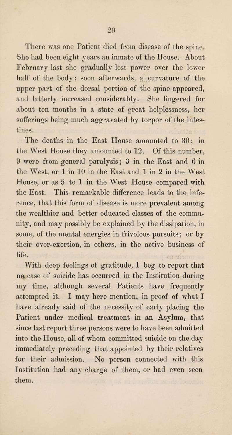 There was one Patient died from disease of the spine. She had been eight years an inmate of the House. About February last she gradually lost power over the lower half of the body; soon afterwards, a curvature of the upper part of the dorsal portion of the spine appeared, and latterly increased considerably. She lingered for about ten months in a state of great helplessness, her sufferings being much aggravated by torpor of the intes¬ tines. The deaths in the East House amounted to 30; in the West House thev amounted to 12. Of this number, 9 were from general paralysis; 3 in the East and 6 in the West, or 1 in 10 in the East and 1 in 2 in the West House, or as 5 to 1 in the West House compared with the East. This remarkable difference leads to the infe¬ rence, that this form of disease is more prevalent among the wealthier and better educated classes of the commu¬ nity, and may possibly be explained by the dissipation, in some, of the mental energies in frivolous pursuits; or by their over-exertion, in others, in the active business of life. With deep feelings of gratitude, I beg to report that no- case of suicide has occurred in the Institution during my time, although several Patients have frequently attempted it. I may here mention, in proof of what I have already said of the necessity of early placing the Patient under medical treatment in an Asylum, that since last report three persons were to have been admitted into the House, all of whom committed suicide on the day immediately preceding that appointed by their relatives for their admission. No person connected with this Institution had any charge of them, or had even seen them.