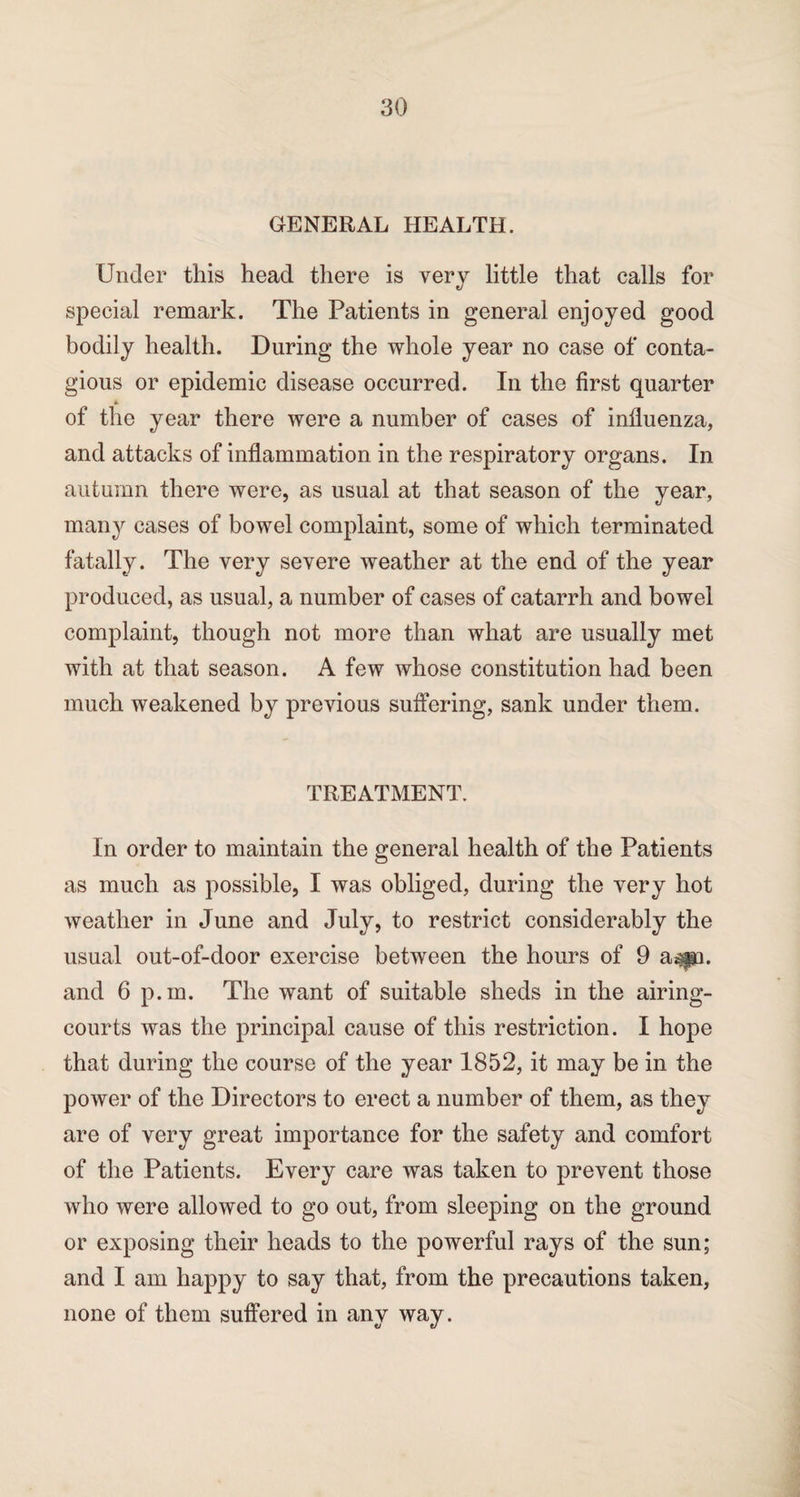 GENERAL HEALTH. Under this head there is very little that calls for special remark. The Patients in general enjoyed good bodily health. During the whole year no case of conta¬ gious or epidemic disease occurred. In the first quarter * of the year there were a number of cases of influenza, and attacks of inflammation in the respiratory organs. In autumn there were, as usual at that season of the year, many cases of bowel complaint, some of which terminated fatally. The very severe weather at the end of the year produced, as usual, a number of cases of catarrh and bowel complaint, though not more than what are usually met with at that season. A few whose constitution had been much weakened by previous suffering, sank under them. TREATMENT. In order to maintain the general health of the Patients as much as possible, I was obliged, during the very hot weather in June and July, to restrict considerably the usual out-of-door exercise between the hours of 9 a^pa. and 6 p.m. The want of suitable sheds in the airing- courts was the principal cause of this restriction. I hope that during the course of the year 1852, it may be in the power of the Directors to erect a number of them, as they are of very great importance for the safety and comfort of the Patients. Every care was taken to prevent those who were allowed to go out, from sleeping on the ground or exposing their heads to the powerful rays of the sun; and I am happy to say that, from the precautions taken, none of them suffered in any way.