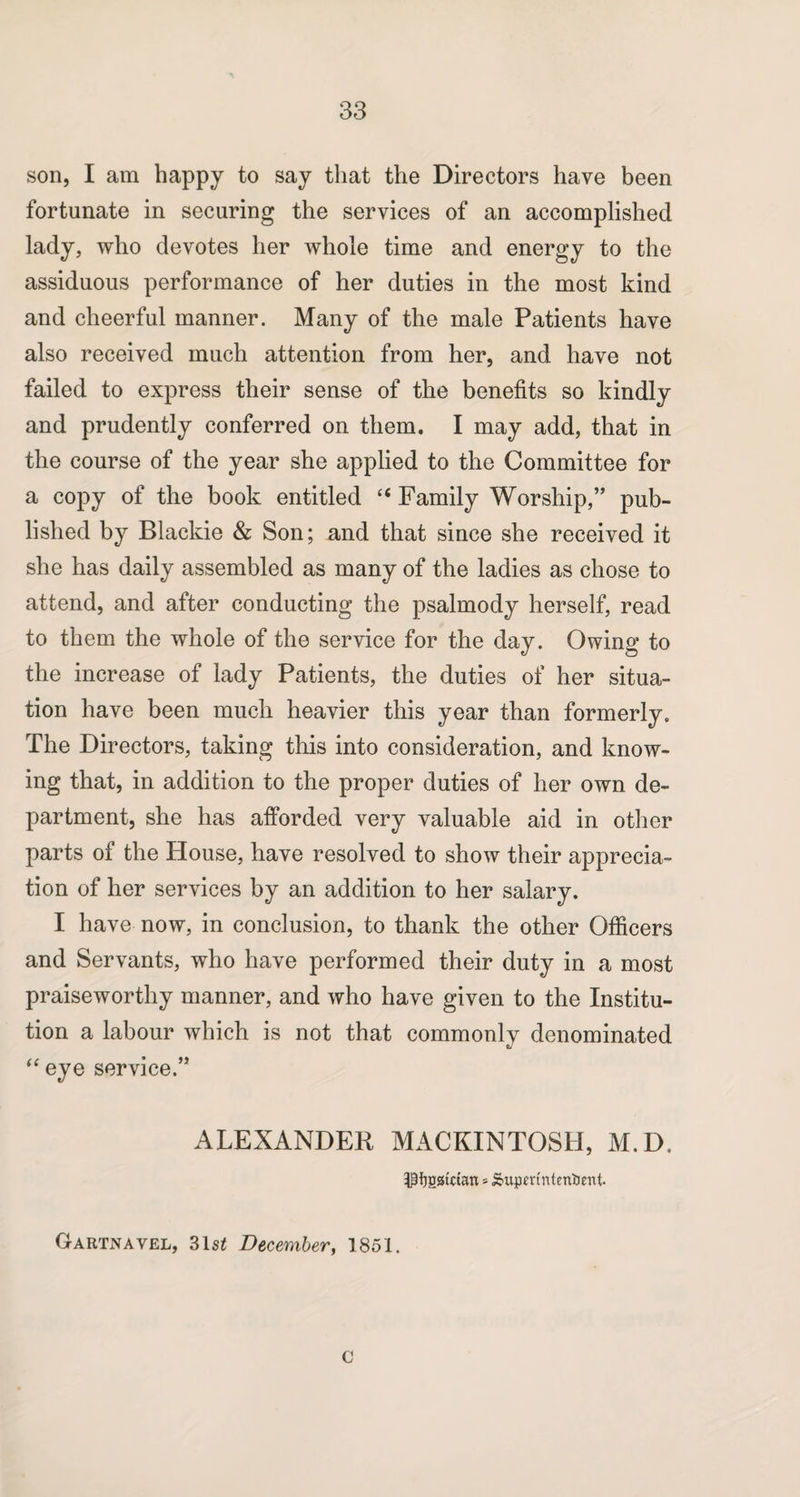 son, I am happy to say that the Directors have been fortunate in securing the services of an accomplished lady, who devotes her whole time and energy to the assiduous performance of her duties in the most kind and cheerful manner. Many of the male Patients have also received much attention from her, and have not failed to express their sense of the benefits so kindly and prudently conferred on them. I may add, that in the course of the year she applied to the Committee for a copy of the book entitled “ Family Worship,” pub¬ lished by Blackie & Son; and that since she received it she has daily assembled as many of the ladies as chose to attend, and after conducting the psalmody herself, read to them the whole of the service for the day. Owing to the increase of lady Patients, the duties of her situa¬ tion have been much heavier this year than formerly. The Directors, taking this into consideration, and know¬ ing that, in addition to the proper duties of her own de¬ partment, she has afforded very valuable aid in other parts of the House, have resolved to show their apprecia¬ tion of her services by an addition to her salary. I have now, in conclusion, to thank the other Officers and Servants, who have performed their duty in a most praiseworthy manner, and who have given to the Institu¬ tion a labour which is not that commonly denominated “ eye service.” ALEXANDER MACKINTOSH, M.D. •$f)ggKtan * &upmntentient- Gartnavel, 31st December, 1851. c