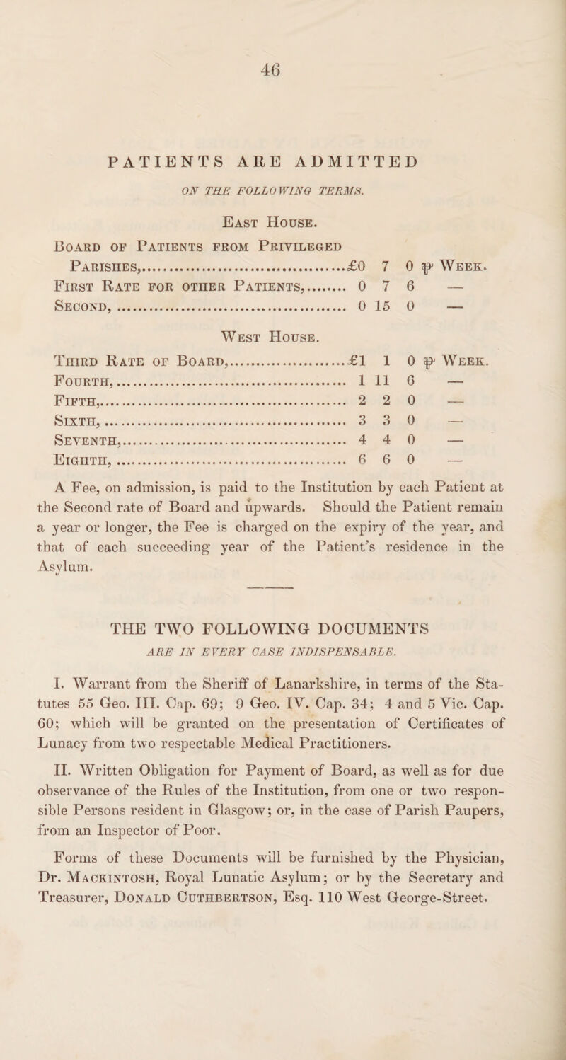 PATIENTS ARE ADMITTED ON THE FOLLOWING TERMS. East House. Board of Patients from Privileged Parishes,.£0 7 0 Week. First Rate for other Patients,. 0 7 6 Second,. 0 15 0 — West House. Third Rate of Board,.£1 1 0 Week. Fourth,. 1 11 6 — Fifth,. 2 2 0 — Sixth,. 3 3 0 — Seventh,. 4 4 0 — Eighth,. 6 6 0 A Fee, on admission, is paid to the Institution by each Patient at the Second rate of Board and upwards. Should the Patient remain a year or longer, the Fee is charged on the expiry of the year, and that of each succeeding year of the Patient’s residence in the Asylum. THE TWO FOLLOWING DOCUMENTS ARE IN EVERY CASE INDISPENSABLE. I. Warrant from the Sheriff of Lanarkshire, in terms of the Sta¬ tutes 55 Geo. III. Cap. 69; 9 Geo. IV. Cap. 34; 4 and 5 Vic. Cap. 60; which will be granted on the presentation of Certificates of Lunacy from two respectable Medical Practitioners. II. Written Obligation for Payment of Board, as well as for due observance of the Rules of the Institution, from one or two respon¬ sible Persons resident in Glasgow; or, in the case of Parish Paupers, from an Inspector of Poor. Forms of these Documents will be furnished by the Physician, Dr. Mackintosh, Royal Lunatic Asylum; or by the Secretary and Treasurer, Donald Cuthbertson, Esq. 110 West George-Street.