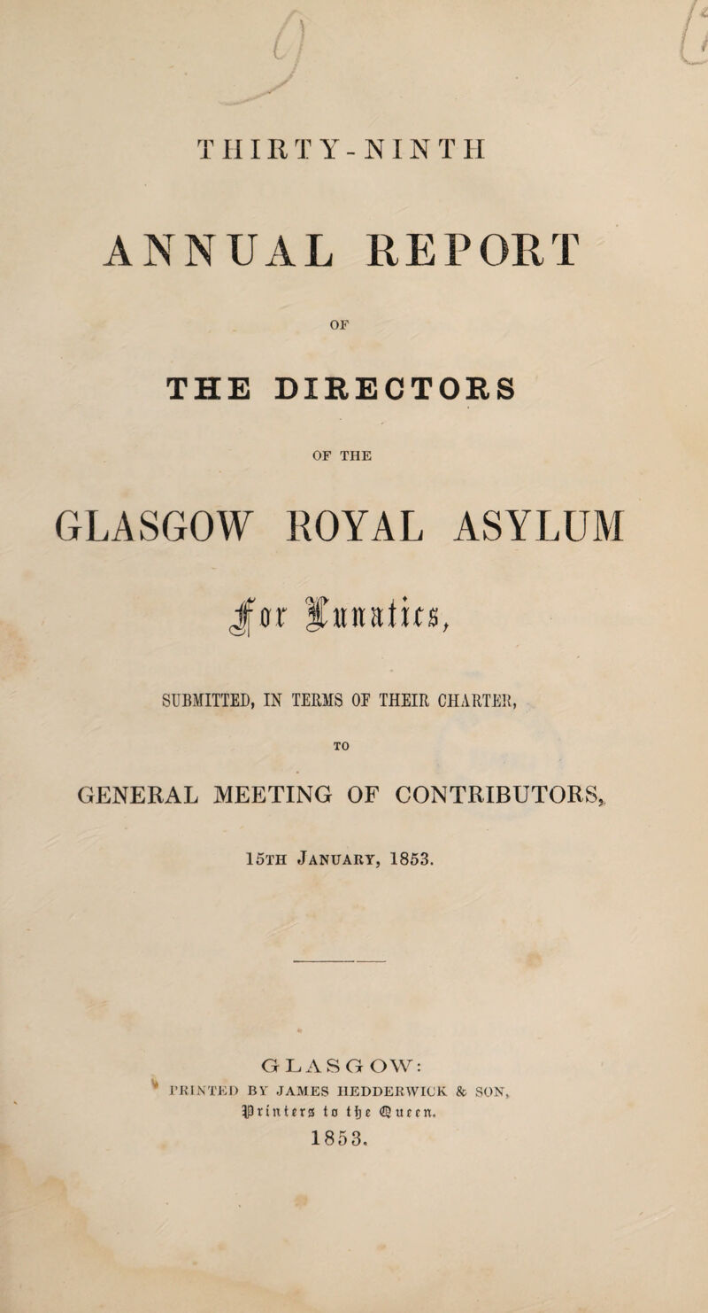 THIRTY-NINT H ANNUAL REPORT or THE DIRECTORS OF THE GLASGOW ROYAL ASYLUM Jfor itnalits, SUBMITTED, IN TERMS OE THEIR CHARTER, TO GENERAL MEETING OF CONTRIBUTORS, 15th January, 1853. GLASGOW: PRINTED BY JAMES HEDDERWICK & SON, printers to Hje <Z3tuen. 1853.