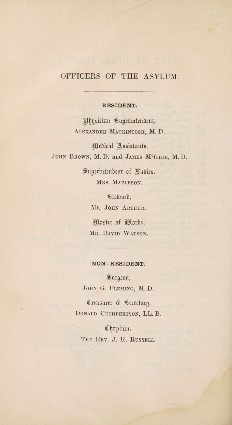 OFFICERS OF THE ASYLUM. RESIDENT. |)bgsitian: Impcriutenfrent, Alexander Mackintosh, M. D. JStebical Assistants, John Brown, M. D. and James M‘Ghie, M. D. ^uprrxnieubxut of Rabies, Mrs. Mapleson. ^tefoarb, Mr. John Arthur. Utaster of Storks, Mr. David Watson. NON-RESIDENT. burgeon, John G. Fleming, M. D. (Treasurer ft Jeecrctarjr, Donald Cuthbertson, LL. B. The Key. J. R. Russell.