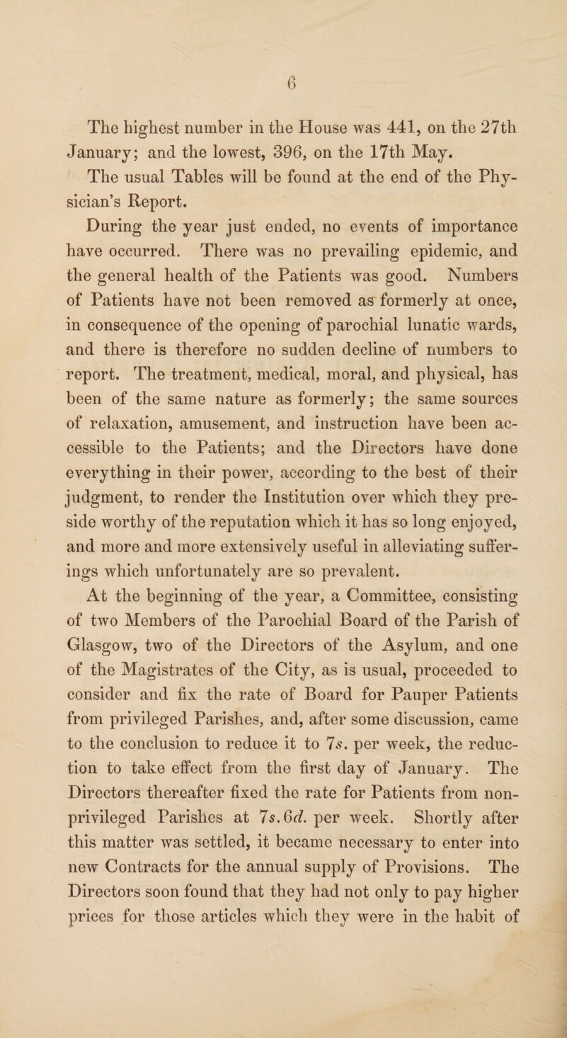 The highest number in the House was 441, on the 27th January; and the lowest, 396, on the 17th May. The usual Tables will be found at the end of the Phy¬ sician’s Report. During the year just ended, no events of importance have occurred. There was no prevailing epidemic, and the general health of the Patients was good. Numbers of Patients have not been removed as formerly at once, in consequence of the opening of parochial lunatic wards, and there is therefore no sudden decline of numbers to report. The treatment, medical, moral, and physical, has been of the same nature as formerly; the same sources of relaxation, amusement, and instruction have been ac¬ cessible to the Patients; and the Directors have done everything in their power, according to the best of their judgment, to render the Institution over which they pre¬ side worthy of the reputation which it has so long enjoyed, and more and more extensively useful in alleviating suffer¬ ings which unfortunately are so prevalent. At the beginning of the year, a Committee, consisting of two Members of the Parochial Board of the Parish of Glasgow, two of the Directors of the Asylum, and one of the Magistrates of the City, as is usual, proceeded to consider and fix the rate of Board for Pauper Patients from privileged Parishes, and, after some discussion, came to the conclusion to reduce it to 7s. per week, the reduc¬ tion to take effect from the first day of January. The Directors thereafter fixed the rate for Patients from non- privileged Parishes at 7s.6d. per week. Shortly after this matter was settled, it became necessary to enter into new Contracts for the annual supply of Provisions. The Directors soon found that they had not only to pay higher prices for those articles which they were in the habit of