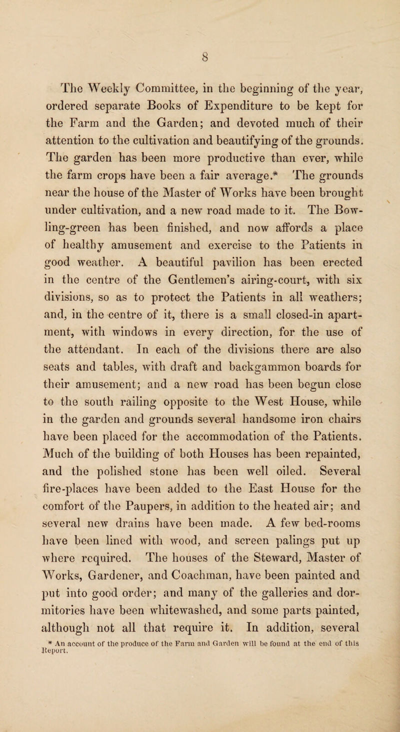 The Weekly Committee, in the beginning of the year, ordered separate Books of Expenditure to be kept for the Farm and the Garden; and devoted much of their attention to the cultivation and beautifying of the grounds. The garden has been more productive than ever, while the farm crops have been a fair average .* The grounds near the house of the Master of Works have been brought under cultivation, and a new road made to it. The Bow¬ ling-green has been finished, and now affords a place of healthy amusement and exercise to the Tatients in good weather. A beautiful pavilion has been erected in the centre of the Gentlemen’s airing-court, with six divisions, so as to protect the Patients in all weathers; and, in the centre of it, there is a small closed-in apart¬ ment, with windows in every direction, for the use of the attendant. In each of the divisions there are also seats and tables, with draft and backgammon boards for their amusement; and a new road has been begun close to the south railing opposite to the West House, while in the garden and grounds several handsome iron chairs have been placed for the accommodation of the Patients. Much of the building of both Houses has been repainted, and the polished stone has been well oiled. Several fire-places have been added to the East House for the comfort of the Paupers, in addition to the heated air; and several new drains have been made. A few bed-rooms have been lined with wood, and screen palings put up where required. The houses of the Steward, Master of Works, Gardener, and Coachman, have been painted and put into good order; and many of the galleries and dor¬ mitories have been whitewashed, and some parts painted, although not all that require it. In addition, several * An account of the produce of the Farm and Garden will be found at the end of this Jteport.