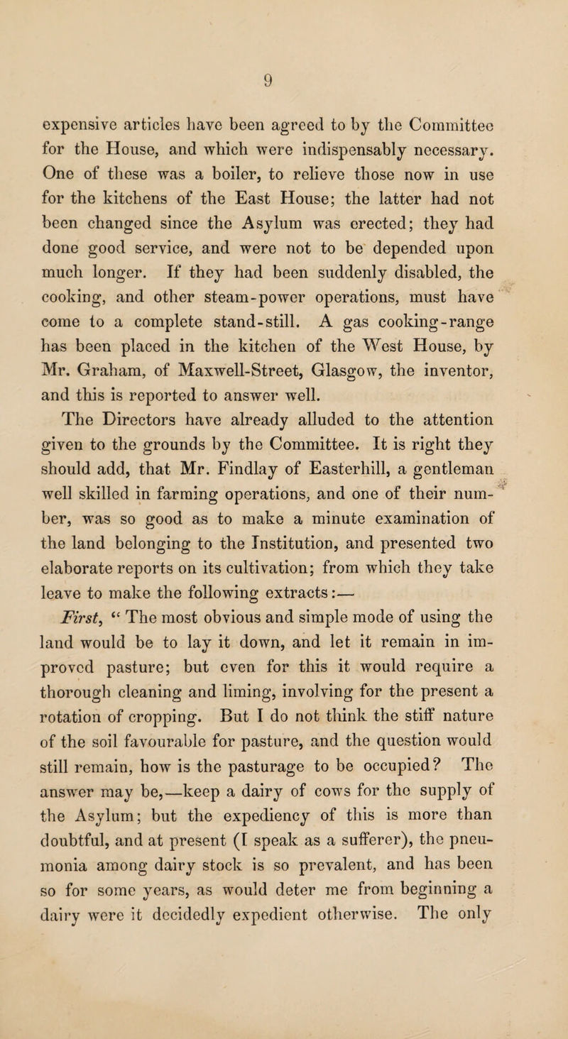 expensive articles have been agreed to by the Committee for the House, and which were indispensably necessary. One of these was a boiler, to relieve those now in use for the kitchens of the East House; the latter had not been changed since the Asylum was erected; they had done good service, and were not to be depended upon much longer. If they had been suddenly disabled, the cooking, and other steam-power operations, must have come to a complete stand-still. A gas cooking-range has been placed in the kitchen of the West House, by Mr. Graham, of Maxwell-Street, Glasgow, the inventor, and this is reported to answer well. The Directors have already alluded to the attention given to the grounds by the Committee. It is right they should add, that Mr. Findlay of Easterhill, a gentleman well skilled in farming operations, and one of their num¬ ber, was so good as to make a minute examination of the land belonging to the Institution, and presented two elaborate reports on its cultivation; from which they take leave to make the following extracts:— Firsts “ The most obvious and simple mode of using the land would be to lay it down, and let it remain in im¬ proved pasture; but even for this it would require a thorough cleaning and liming, involving for the present a rotation of cropping. But I do not think the stiff nature of the soil favourable for pasture, and the question would still remain, how is the pasturage to be occupied? The answer may be,—keep a dairy of cows for the supply of the Asylum; but the expediency of this is more than doubtful, and at present (I speak as a sufferer), the pneu¬ monia among dairy stock is so prevalent, and has been so for some years, as would deter me from beginning a dairy were it decidedly expedient otherwise. The only