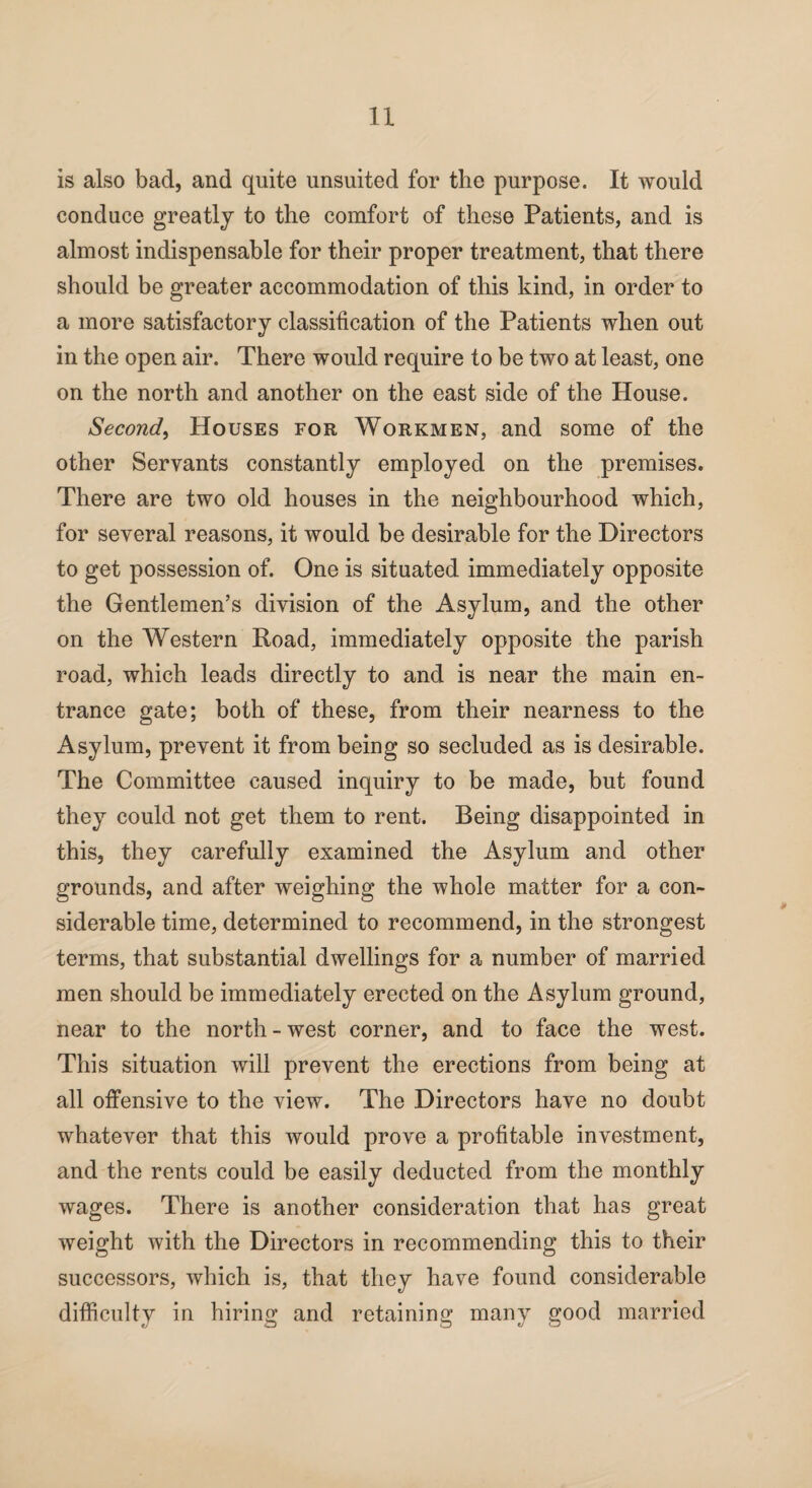 is also bad, and quite unsuited for the purpose. It would conduce greatly to the comfort of these Patients, and is almost indispensable for their proper treatment, that there should be greater accommodation of this kind, in order to a more satisfactory classification of the Patients when out in the open air. There would require to be two at least, one on the north and another on the east side of the House. Second, Houses for Workmen, and some of the other Servants constantly employed on the premises. There are two old houses in the neighbourhood which, for several reasons, it would be desirable for the Directors to get possession of. One is situated immediately opposite the Gentlemen’s division of the Asylum, and the other on the Western Road, immediately opposite the parish road, which leads directly to and is near the main en¬ trance gate; both of these, from their nearness to the Asylum, prevent it from being so secluded as is desirable. The Committee caused inquiry to be made, but found they could not get them to rent. Being disappointed in this, they carefully examined the Asylum and other grounds, and after weighing the whole matter for a con¬ siderable time, determined to recommend, in the strongest terms, that substantial dwellings for a number of married men should be immediately erected on the Asylum ground, near to the north - west corner, and to face the west. This situation will prevent the erections from being at all offensive to the view. The Directors have no doubt whatever that this would prove a profitable investment, and the rents could be easily deducted from the monthly wages. There is another consideration that has great weight with the Directors in recommending this to their successors, which is, that they have found considerable difficulty in hiring and retaining many good married