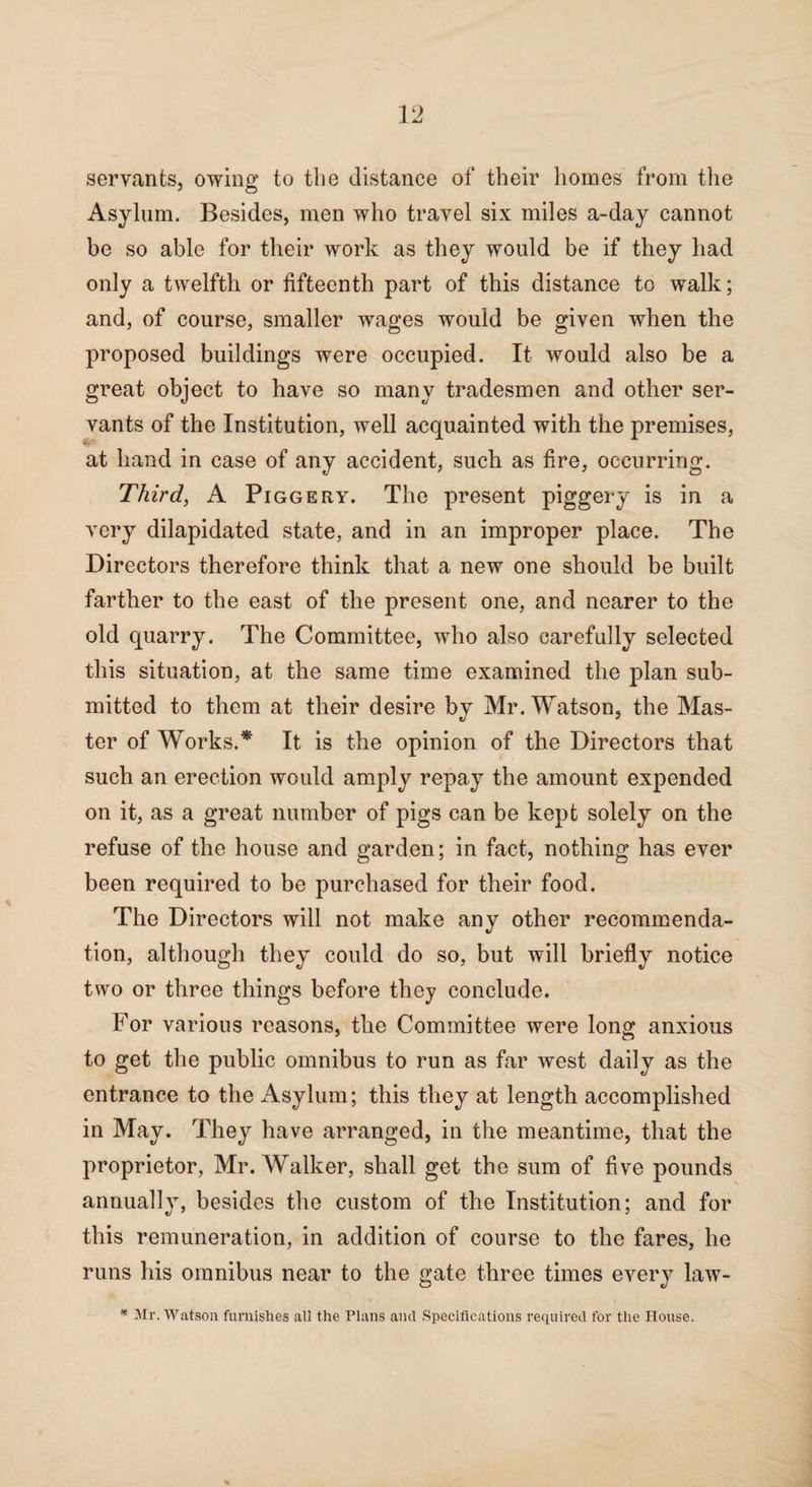 servants, owing to the distance of their homes from the Asylum. Besides, men who travel six miles a-day cannot be so able for their work as they would be if they had only a twelfth or fifteenth part of this distance to walk; and, of course, smaller wages would be given when the proposed buildings were occupied. It would also be a great object to have so many tradesmen and other ser¬ vants of the Institution, well acquainted with the premises, at hand in case of any accident, such as fire, occurring. Third, A Piggery. The present piggery is in a very dilapidated state, and in an improper place. The Directors therefore think that a new one should be built farther to the east of the present one, and nearer to the old quarry. The Committee, who also carefully selected this situation, at the same time examined the plan sub¬ mitted to them at their desire by Mr. Watson, the Mas¬ ter of Works.* It is the opinion of the Directors that such an erection would amply repay the amount expended on it, as a great number of pigs can be kept solely on the refuse of the house and garden; in fact, nothing has ever been required to be purchased for their food. The Directors will not make any other recommenda¬ tion, although they could do so, but will briefly notice two or three things before they conclude. For various reasons, the Committee were long anxious to get the public omnibus to run as far west daily as the entrance to the Asylum; this they at length accomplished in May. They have arranged, in the meantime, that the proprietor, Mr. Walker, shall get the sum of five pounds annually, besides the custom of the Institution; and for this remuneration, in addition of course to the fares, he runs his omnibus near to the gate three times every law- * Mr. Watson furnishes all the Plans and Specifications required for the House.