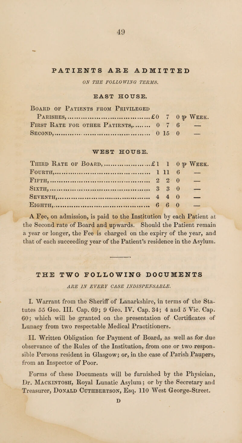 PATIENTS ABE ADMITTED ON TEE FOLLOWING TERMS. EAST HOUSE. Board of Patients from Privileged Parishes,.£0 7 0 ^ Week. First Rate for other Patients,. 0 7 6 — Second,.... 0 15 0 — WEST HOUSE. Third Rate of Board, Fourth,. Fifth,. Sixth,. Seventh,.... Eighth,. £ 1 1 0 y Week. 1 11 6 — 2 2 0 — 3 3 0 — 4 4 0 — 6 6 0 — A Fee, on admission, is paid to the Institution by each Patient at the Second rate of Board and upwards. Should the Patient remain a year or longer, the Fee is charged on the expiry of the year, and that of each succeeding year of the Patient’s residence in the Asylum. THE TWO FOLLOWING DOCUMENTS ARE IN EVERY CASE INDISPENSABLE. I. Warrant from the Sheriff of Lanarkshire, in terms of the Sta¬ tutes 55 Geo. III. Cap. 69; 9 Geo. IV. Cap. 34; 4 and 5 Vic. Cap. 60; which will be granted on the presentation of Certificates of Lunacy from two respectable Medical Practitioners. II. Written Obligation for Payment of Board, as well as for due observance of the Rules of the Institution, from one or two respon¬ sible Persons resident in Glasgow; or, in the case of Parish Paupers, from an Inspector of Poor. Forms of these Documents will be furnished by the Physician, Dr. Mackintosh, Royal Lunatic Asylum; or by the Secretary and Treasurer, Donald Cuthbertson, Esq. 110 West George-Street. D