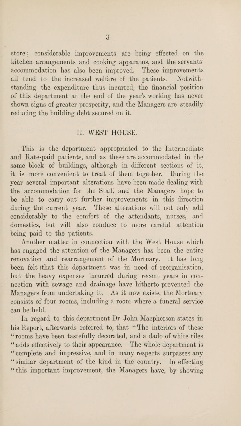 store; considerable improvements are being effected on the kitchen arrangements and cooking apparatus, and the servants’ accommodation has also been improved. These improvements all tend to the increased welfare of the patients. Notwith¬ standing the expenditure thus incurred, the financial position of this department at the end of the year’s working has never shown signs of greater prosperity, and the Managers are steadily reducing the building debt secured on it. II. WEST HOUSE. This is the department appropriated to the Intermediate and Kate-paid patients, and as these are accommodated in the same block of buildings, although in different sections of it, it is more convenient to treat of them together. During the year several important alterations have been made dealing with the accommodation for the Staff, and the Managers hope to be able to carry out further improvements in this direction during the current year. These alterations will not only add considerably to the comfort of the attendants, nurses, and domestics, but will also conduce to more careful attention being paid to the patients. Another matter in connection with the West House which has engaged the attention of the Managers has been the entire renovation and rearrangement of the Mortuary. It has long- been felt ithat this department was in need of reorganisation, but the heavy expenses incurred during recent years in con¬ nection with sewage and drainage have hitherto prevented the Managers from undertaking it. As it now exists, the Mortuary- consists of four rooms, including a room where a funeral service can be held. In regard to this department Dr John Macpherson states in his Keport, afterwards referred to, that “The interiors of these “rooms have been tastefully decorated, and a dado of white tiles “ adds effectively to their appearance. The whole department is “ complete and impressive, and in many respects surpasses any “similar department of the kind in the country. In effecting “this important improvement, the Managers have, by showing