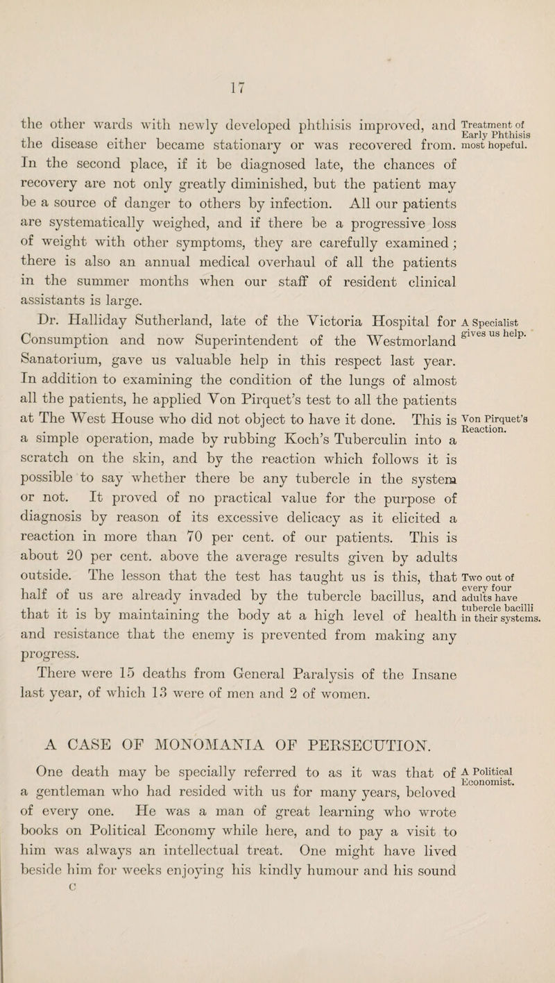 the other wards with newly developed phthisis improved, and the disease either became stationary or was recovered from. In the second place, if it be diagnosed late, the chances of recovery are not only greatly diminished, but the patient may be a source of danger to others by infection. All our patients are systematically weighed, and if there be a progressive loss of weight with other symptoms, they are carefully examined; there is also an annual medical overhaul of all the patients in the summer months when our staff of resident clinical assistants is lame. O Dr. Halliday Sutherland, late of the Victoria Hospital for Consumption and now Superintendent of the Westmorland Sanatorium, gave us valuable help in this respect last year. In addition to examining the condition of the lungs of almost all the patients, he applied Von Pirquet’s test to all the patients at The West House who did not object to have it done. This is a simple operation, made by rubbing Koch’s Tuberculin into a scratch on the skin, and by the reaction which follows it is possible to say whether there be any tubercle in the system or not. It proved of no practical value for the purpose of diagnosis by reason of its excessive delicacy as it elicited a reaction in more than 70 per cent, of our patients. This is about 20 per cent, above the average results given by adults outside. The lesson that the test has taught us is this, that half of us are already invaded by the tubercle bacillus, and that it is by maintaining the body at a high level of health and resistance that the enemy is prevented from making any progress. There were 15 deaths from General Paralysis of the Insane last year, of which 13 were of men and 2 of women. A CASE OF MONOMANIA OF PERSECUTION. One death may be specially referred to as it was that of a gentleman who had resided with us for many years, beloved of every one. He was a man of great learning who wrote books on Political Economy while here, and to pay a visit to him was always an intellectual treat. One might have lived beside him for weeks enjoying his kindly humour and his sound c Treatment of Early Phthisis most hopeful. A Specialist gives us help. Von Pirquet’s Reaction. Two out of every four adults have tubercle bacilli in their systems. A Political Economist.