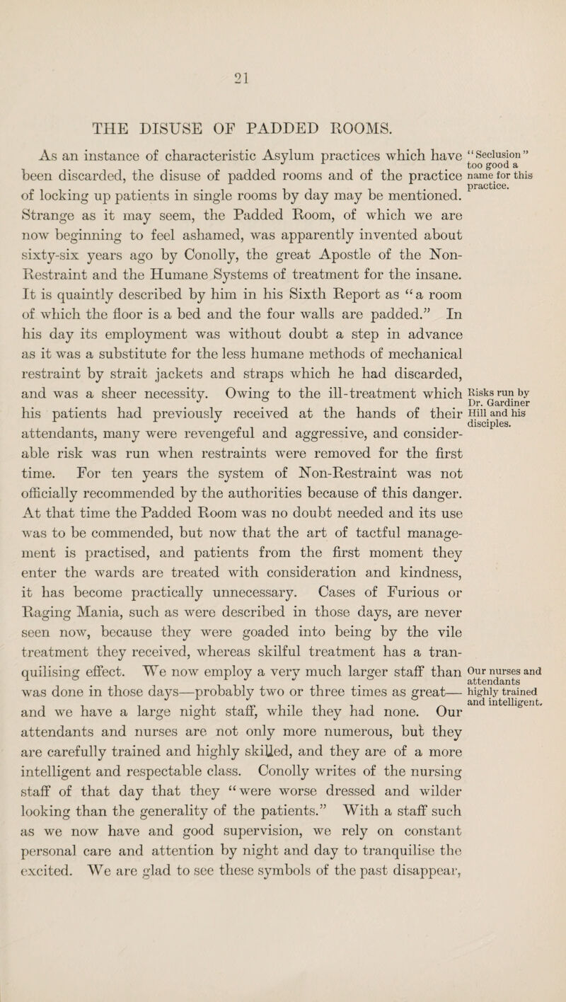 THE DISUSE OF PADDED ROOMS. As an instance of characteristic Asylum practices which have been discarded, the disuse of padded rooms and of the practice of locking up patients in single rooms by day may be mentioned. Strange as it may seem, the Padded Room, of which we are now beginning to feel ashamed, was apparently invented about sixty-six years ago by Conolly, the great Apostle of the Non- Restraint and the Humane Systems of treatment for the insane. It is quaintly described by him in his Sixth Report as “a room of which the floor is a bed and the four walls are padded.” In his day its employment was without doubt a step in advance as it was a substitute for the less humane methods of mechanical restraint by strait jackets and straps which he had discarded, and was a sheer necessity. Owing to the ill-treatment which his patients had previously received at the hands of their attendants, many were revengeful and aggressive, and consider¬ able risk was run when restraints were removed for the first time. For ten years the system of Non-Restraint was not officially recommended b}^ the authorities because of this danger. At that time the Padded Room was no doubt needed and its use was to be commended, but now that the art of tactful manage¬ ment is practised, and patients from the first moment they enter the wards are treated with consideration and kindness, it has become practically unnecessary. Cases of Furious or Pmging Mania, such as were described in those days, are never seen now, because they were goaded into being by the vile treatment they received, whereas skilful treatment has a tran- quilising effect. We now employ a very much larger staff than was done in those days—probably two or three times as great— and we have a large night staff, while they had none. Our attendants and nurses are not only more numerous, but they are carefully trained and highly skilled, and they are of a more intelligent and respectable class. Conolly writes of the nursing staff of that day that they “were worse dressed and wilder looking than the generality of the patients.” With a staff such as we now have and good supervision, we rely on constant persona] care and attention by night and day to tranquilise the excited. We are glad to see these symbols of the past disappear, “Seclusion ” too good a name for this practice. Risks run by Dr. Gardiner Hill and his disciples. Our nurses and attendants highly trained and intelligent.