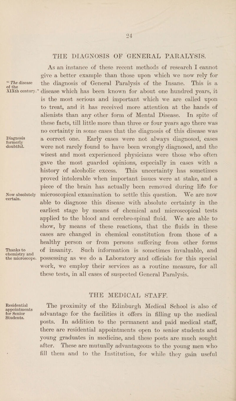 24 “ The disease of the XIXth centurj'. Diagnosis formerly doubtful. Now absolutely certain. Thanks to chemistry and the microscope. Residential appointments for Senior Students. THE DIAGNOSIS OF GENERAL PARALYSIS. As an instance of these recent methods of research I cannot give a better example than those upon which we now rely for the diagnosis of General Paralysis of the Insane. This is a disease which has been known for about one hundred years, it is the most serious and important which we are called upon to treat, and it has received more attention at the hands of alienists than any other form of Mental Disease. In spite of these facts, till little more than three or four years ago there was no certainty in some cases that the diagnosis of this disease was a correct one. Early cases were not always diagnosed, cases were not rarely found to have been wrongly diagnosed, and the wisest and most experienced physicians were those who often gave the most guarded opinions, especially in cases with a history of alcoholic excess. This uncertainty has sometimes proved intolerable when important issues were at stake, and a piece of the brain has actually been removed during life for microscopical examination to settle this question. We are now able to diagnose this disease with absolute certainty in the earliest stage by means of chemical and microscopical tests applied to the blood and cerebro-spinal fluid. We are able to show, by means of these reactions, that the fluids in these cases are changed in chemical constitution from those of a healthy person or from persons suffering from other forms of insanity. Such information is sometimes invaluable, and possessing as we do a Laboratory and officials for this special work, we employ their services as a routine measure, for all these tests, in all cases of suspected General Paralysis. THE MEDICAL STAFF. The proximity of the Edinburgh Medical School is also of advantage for the facilities it offers in filling up the medical posts. In addition to the permanent and paid medical staff, there are residential appointments open to senior students and young graduates in medicine, and these posts are much sought after. These are mutually advantageous to the young men who fill them and to the Institution, for while they gain useful