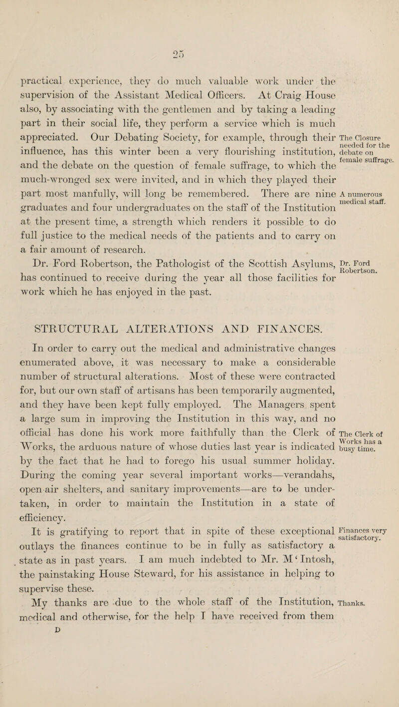 o .) practical experience, they do much valuable work under the .supervision of the Assistant Medical Officers. At Craig House also, by associating with the gentlemen and by taking a leading part in their social life, they perform a service which is much appreciated. Our Debating Society, for example, through their The Closure influence, has this winter been a very flourishing institution, debate on and the debate on the question of female suffrage, to which the fcmale suffra£f ■ much-wronged sex were invited, and in which they played their part most manfully, will long be remembered. There are nine a numerous graduates and four undergraduates on the staff of the Institution at the present time, a strength which renders it possible to do full justice to the medical needs of the patients and to carry on a fair amount of research. Dr. Ford Robertson, the Pathologist of the Scottish Asylums, Dr. Ford ° J ’ Robertson. has continued to receive during the year all those facilities for work which he has enjoyed in the past. STRUCTURAL ALTERATIONS AND FINANCES. In order to carry out the medical and administrative changes enumerated above, it was necessary to make a considerable number of structural alterations. Most of these were contracted for, but our own staff of artisans has been temporarily augmented, and they have been kept fully employed. The Managers spent a large sum in improving the Institution in this way, and no official has done his work more faithfully than the Clerk of The Clerk of Works, the arduous nature of whose duties last year is indicated busjktime!& by the fact that he had to forego his usual summer holiday. During the coming year several important works—verandahs, open-air shelters, and sanitary improvements—are to be under¬ taken, in order to maintain the Institution in a state of efficiency. It is gratifying to report that in spite of these exceptional Finances very satisfactory. outlays the finances continue to be in fully as satisfactory a state as in past years. I am much indebted to Mr. M ‘ Intosh, the painstaking House Steward, for his assistance in helping to supervise these. My thanks are due to the whole staff of the Institution, Thanks, medical and otherwise, for the help I have received from them v>