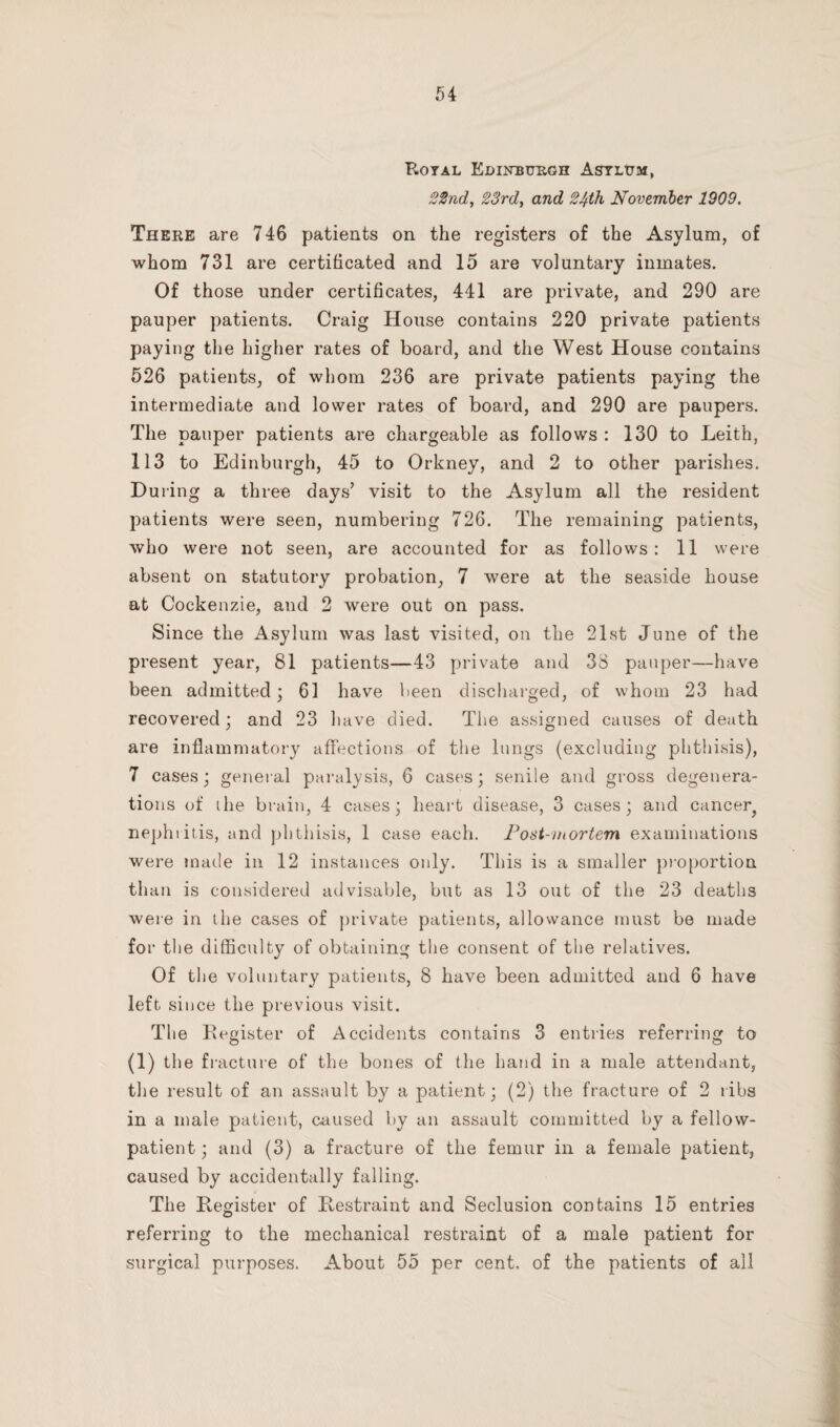 Royal Edinburgh Asylum, 22nd, 23rd, and 24th November 1909. There are 746 patients on the registers of the Asylum, of whom 731 are certificated and 15 are voluntary inmates. Of those under certificates, 441 are private, and 290 are pauper patients. Craig House contains 220 private patients paying the higher rates of board, and the West House contains 526 patients, of whom 236 are private patients paying the intermediate and lower rates of board, and 290 are paupers. The pauper patients are chargeable as follows : 130 to Leith, 113 to Edinburgh, 45 to Orkney, and 2 to other parishes. During a three days’ visit to the Asylum all the resident patients were seen, numbering 726. The remaining patients, who were not seen, are accounted for as follows: 11 were absent on statutory probation, 7 were at the seaside house at Cockenzie, and 2 were out on pass. Since the Asylum was last visited, on the 21st June of the present year, 81 patients—43 private and 38 pauper—have been admitted; 61 have been discharged, of whom 23 had recovered; and 23 have died. The assigned causes of death are inflammatory affections of the lungs (excluding phthisis), 7 cases; general paralysis, 6 cases; senile and gross degenera¬ tions of ihe brain, 4 cases; heart disease, 3 cases; and cancer, nephritis, and phthisis, 1 case each. Post-mortem examinations were made in 12 instances only. This is a smaller proportion than is considered advisable, but as 13 out of the 23 deaths were in the cases of private patients, allowance must be made for the difficulty of obtaining the consent of the relatives. Of the voluntary patients, 8 have been admitted and 6 have left since the previous visit. The Register of Accidents contains 3 entries referring to (1) the f racture of the bones of the hand in a male attendant, the result of an assault by a patient; (2) the fracture of 2 ribs in a male patient, caused by an assault committed by a fellow- patient ; and (3) a fracture of the femur in a female patient, caused by accidentally falling. The Register of Restraint and Seclusion contains 15 entries referring to the mechanical restraint of a male patient for surgical purposes. About 55 per cent, of the patients of all