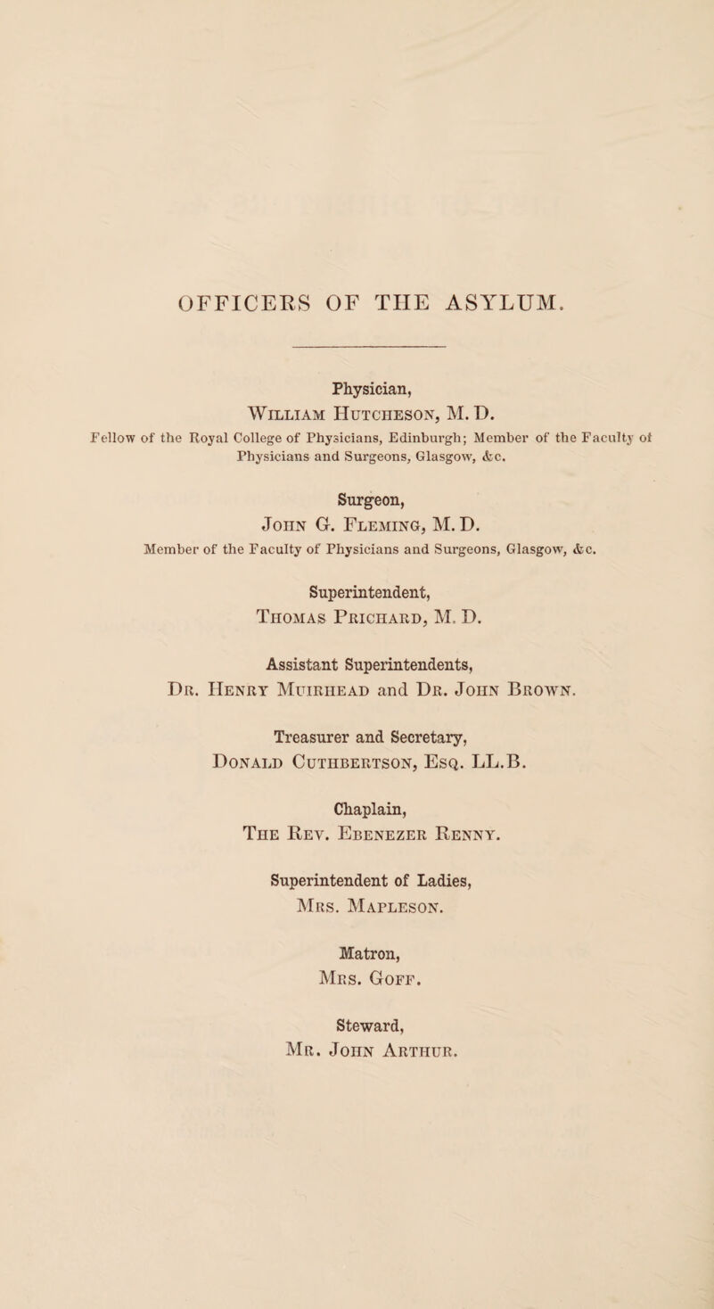 OFFICERS OF THE ASYLUM. Physician, William Hutcheson, M. D. Fellow of the Royal College of Physicians, Edinburgh; Member of the Faculty of Physicians and Surgeons, Glasgow, &c. Surgeon, John G. Fleming, M. D. Member of the Faculty of Physicians and Surgeons, Glasgow, &c. Superintendent, Thomas Prichard, M. I). Assistant Superintendents, Dr. Henry Muiriiead and Dr. John Brown. Treasurer and Secretary, Donald Cutiibertson, Esq. LL.B. Chaplain, The Rev. Ebenezer Renny. Superintendent of Ladies, Mrs. Mapleson. Matron, Mrs. Goff. Steward, Mr. John Arthur.