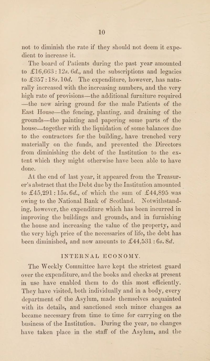 not to diminish the rate if they should not deem it expe¬ dient to increase it. The board of Patients during the past year amounted to £16,663:12s. 6d., and the subscriptions and legacies to £357 :18s. 10(7. The expenditure, however, has natu¬ rally increased with the increasing numbers, and the very high rate of provisions—the additional furniture required —the new airing ground for the male Patients of the East House—the fencing, planting, and draining of the grounds—the painting and papering some parts of the house—together with the liquidation of some balances due to the contractors for the building, have trenched very materially on the funds, and prevented the Directors from diminisliino* the debt of the Institution to the ex- O tent which they might otherwise have been able to have done. At the end of last year, it appeared from the Treasur¬ er’s abstract that the Debt due by the Institution amounted to £45,291:15s. 6d., of which the sum of £44,895 was owing to the National Bank of Scotland. Notwithstand¬ ing, however, the expenditure which has been incurred in improving the buildings and grounds, and in furnishing the house and increasing the value of the property, and the very high price of the necessaries of life, the debt has been diminished, and now amounts to £44,531: 6s. 8c?. INTERNAL ECONOMY. The Weekly Committee have kept the strictest guard over the expenditure, and the books and checks at present in use have enabled them to do this most efficiently. They have visited, both individually and in a body, every department of the Asylum, made themselves acquainted with its details, and sanctioned such minor changes as became necessary from time to time for carrying on the business of the Institution. During the year, no changes have taken place in the staff of the Asylum, and the