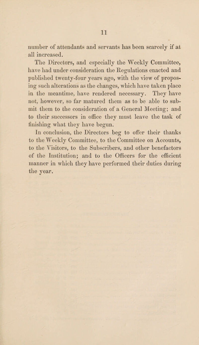 number of attendants and servants has been scarcely if at all increased. The Directors, and especially the Weekly Committee, have had under consideration the Regulations enacted and published twenty-four years ago, with the view of propos¬ ing such alterations as the changes, which have taken place in the meantime, have rendered necessary. They have not, however, so far matured them as to be able to sub¬ mit them to the consideration of a General Meeting; and to their successors in office they must leave the task of finishing what they have begun. In conclusion, the Directors beg to offer their thanks to the Weekly Committee, to the Committee on Accounts, to the Visitors, to the Subscribers, and other benefactors of the Institution; and to the Officers for the efficient manner in which they have performed their duties during the year.
