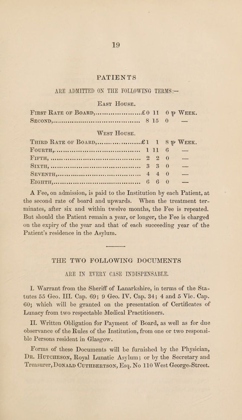 PATIENTS ARE ADMITTED ON THE FOLLOWING TERMS:- East House. First Rate of Board,.. ..£0 11 0 Week. Second,.... 15 0 — West House. Third Rate of Board,. .£1 1 8 Week. Fourth,. ,. 1 11 6 — Fifth,... .. 2 2 0 — Sixth,... .. 3 3 0 — Seventh,. .. 4 4 0 — Eighth,.. .. 6 6 0 — A Fee, on admission, is paid to the Institution by each Patient, at the second rate of board and upwards. When the treatment ter¬ minates, after six and within twelve months, the Fee is repeated. But should the Patient remain a year, or longer, the Fee is charged on the expiry of the year and that of each succeeding year of the Patient’s residence in the Asylum. THE TWO FOLLOWING DOCUMENTS ARE IN EVERY CASE INDISPENSABLE. I. Warrant from the Sheriff of Lanarkshire, in terms of the Sta¬ tutes 55 Geo. III. Cap. 69; 9 Geo. IV. Cap. 34; 4 and 5 Vic. Cap. 60; which will be granted on the presentation of Certificates of Lunacy from two respectable Medical Practitioners. II. Written Obligation for Payment of Board, as well as for due observance of the Rules of the Institution, from one or two responsi¬ ble Persons resident in Glasgow. Forms of these Documents will be furnished by the Physician, Dr. Hutcheson, Royal Lunatic Asylum; or by the Secretary and Treasurer,Donald Cuthbertson, Esq. No 110 West George-Street.