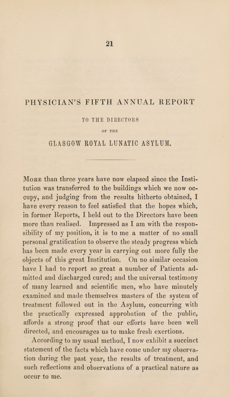 PHYSICIAN’S FIFTH ANNUAL REPORT TO THE DIRECTORS OF THE GLASGOW ROYAL LUNATIC ASYLUM. More than three years have now elapsed since the Insti¬ tution was transferred to the buildings which we now oc¬ cupy, and judging from the results hitherto obtained, I have every reason to feel satisfied that the hopes which, in former Reports, I held out to the Directors have been more than realised. Impressed as I am with the respon¬ sibility of my position, it is to me a matter of no small personal gratification to observe the steady progress which has been made every year in carrying out more fully the objects of this great Institution. On no similar occasion have I had to report so great a number of Patients ad¬ mitted and discharged cured; and the universal testimony of many learned and scientific men, who have minutely examined and made themselves masters of the system of treatment followed out in the Asylum, concurring with the practically expressed approbation of the public, affords a strong proof that our efforts have been well directed, and encourages us to make fresh exertions. According to my usual method, I now exhibit a succinct statement of the facts which have come under my observa¬ tion during the past year, the results of treatment, and such reflections and observations of a practical nature as occur to me.
