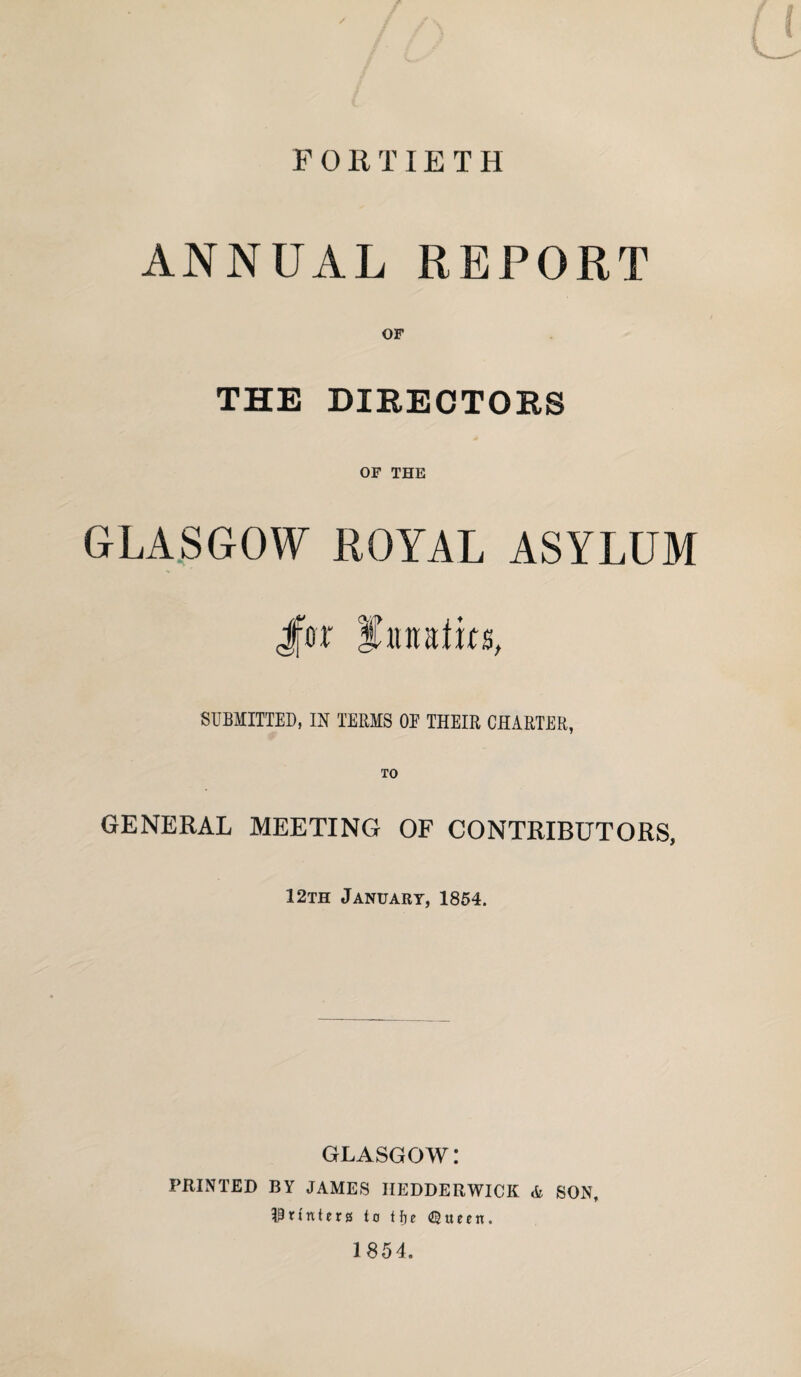 F 0 It TIE T H ANNUAL REPORT OF THE DIRECTORS OF THE GLASGOW ROYAL ASYLUM Jfer fiinalirs, SUBMITTED, IN TERMS OE THEIR CHARTER, TO GENERAL MEETING OF CONTRIBUTORS, 12th January, 1854. GLASGOW: PRINTED BY JAMES HEDDERWICK & SON, Printers to Hie (Queen. 1854.