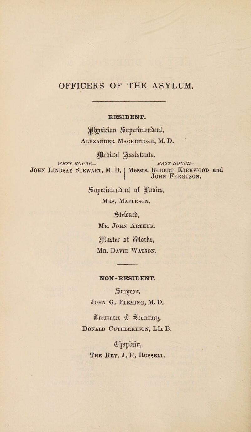 OFFICERS OF THE ASYLUM RESIDENT. |jjjgssrriatt ^ttpermfettbettf, Alexander Mackintosh, M.D. gtrbxcal g^giatanfs, WEST HOUSE— John Lindsay Stewart, M. D. EAST HOUSE- Messrs. Robert Kirkwood and John Ferguson. ^aperntfotbeat of Rabies, Mrs. Mapleson. ^tefrrarb, Mr. John Arthur. glassier of ®&rRg, Mr. David Watson. NON-RESIDENT. burgeon, John G. Fleming, M.D. treasurer $c Secretarji, Donald Cuthbertson, LL. B. C Implant, The Rev. J. R. Russell.