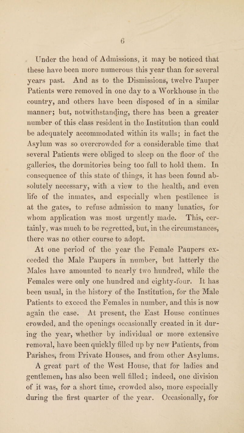 Under the head of Admissions, it may be noticed that these have been more numerous this year than for several years past. And as to the Dismissions, twelve Pauper Patients were removed in one day to a Workhouse in the country, and others have been disposed of in a similar manner; but, notwithstanding, there has been a greater number of this class resident in the Institution than could be adequately accommodated within its walls; in fact the Asylum was so overcrowded for a considerable time that several Patients were obliged to sleep on the floor of the galleries, the dormitories being too full to hold them. In consequence of this state of things, it has been found ab¬ solutely necessary, with a view to the health, and even life of the inmates, and especially when pestilence is at the gates, to refuse admission to many lunatics, for whom application was most urgently made. This, cer¬ tainly, was much to be regretted, but, in the circumstances, there was no other course to adopt. At one period of the year the Female Paupers ex¬ ceeded the Male Paupers in number, but latterly the Males have amounted to nearly two hundred, while the Females were only one hundred and eighty-four. It has been usual, in the history of the Institution, for the Male Patients to exceed the Females in number, and this is now again the case. At present, the East House continues crowded, and the openings occasionally created in it dur¬ ing the year, whether by individual or more extensive removal, have been quickly filled up by new Patients, from Parishes, from Private Houses, and from other Asylums. A great part of the West House, that for ladies and gentlemen, has also been well filled; indeed, one division of it was, for a short time, crowded also, more especially during the first quarter of the year. Occasionally, for