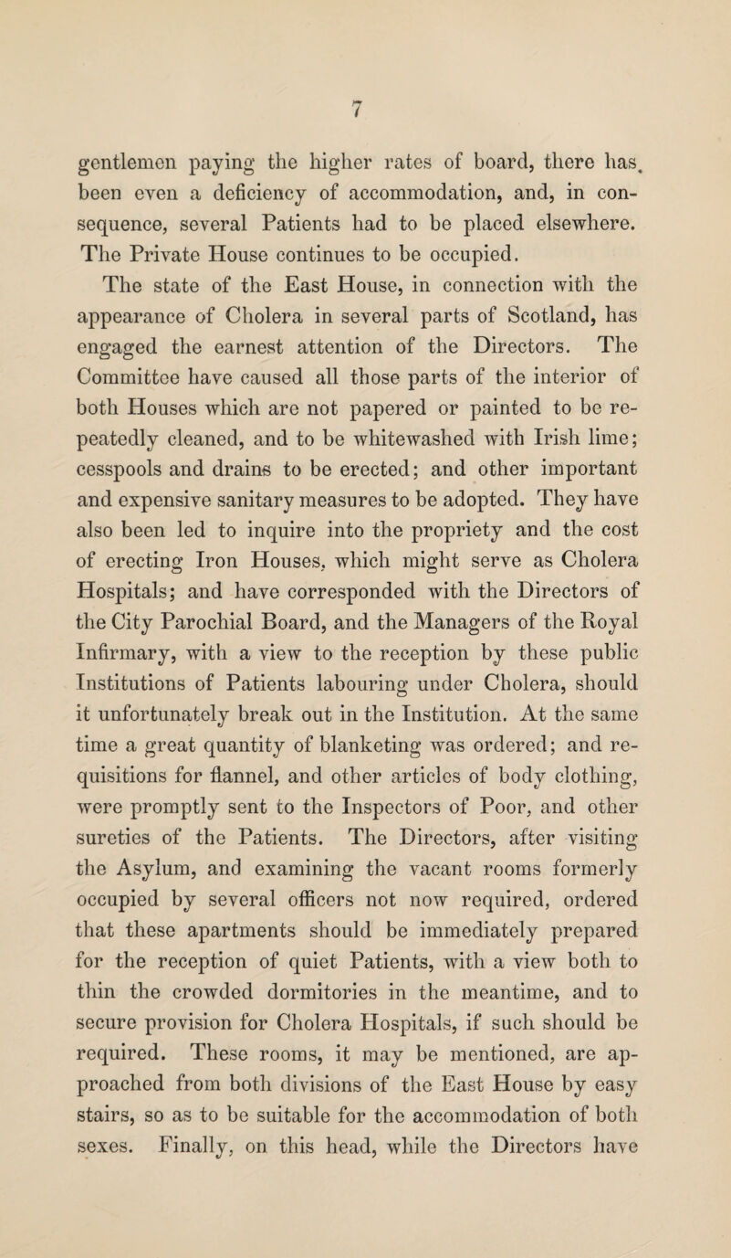 gentlemen paying the higher rates of board, there has, been even a deficiency of accommodation, and, in con¬ sequence, several Patients had to be placed elsewhere. The Private House continues to be occupied. The state of the East House, in connection with the appearance of Cholera in several parts of Scotland, has engaged the earnest attention of the Directors. The Committee have caused all those parts of the interior of both Houses which are not papered or painted to be re¬ peatedly cleaned, and to be whitewashed with Irish lime; cesspools and drains to be erected; and other important and expensive sanitary measures to be adopted. They have also been led to inquire into the propriety and the cost of erecting Iron Houses, which might serve as Cholera Hospitals; and have corresponded with the Directors of the City Parochial Board, and the Managers of the Royal Infirmary, with a view to the reception by these public Institutions of Patients labouring under Cholera, should it unfortunately break out in the Institution. At the same time a great quantity of blanketing was ordered; and re¬ quisitions for flannel, and other articles of body clothing, were promptly sent to the Inspectors of Poor, and other sureties of the Patients. The Directors, after visiting the Asylum, and examining the vacant rooms formerly occupied by several officers not now required, ordered that these apartments should be immediately prepared for the reception of quiet Patients, with a view both to thin the crowded dormitories in the meantime, and to secure provision for Cholera Hospitals, if such should be required. These rooms, it may be mentioned, are ap¬ proached from both divisions of the East House by easy stairs, so as to be suitable for the accommodation of both sexes. Finally, on this head, while the Directors have