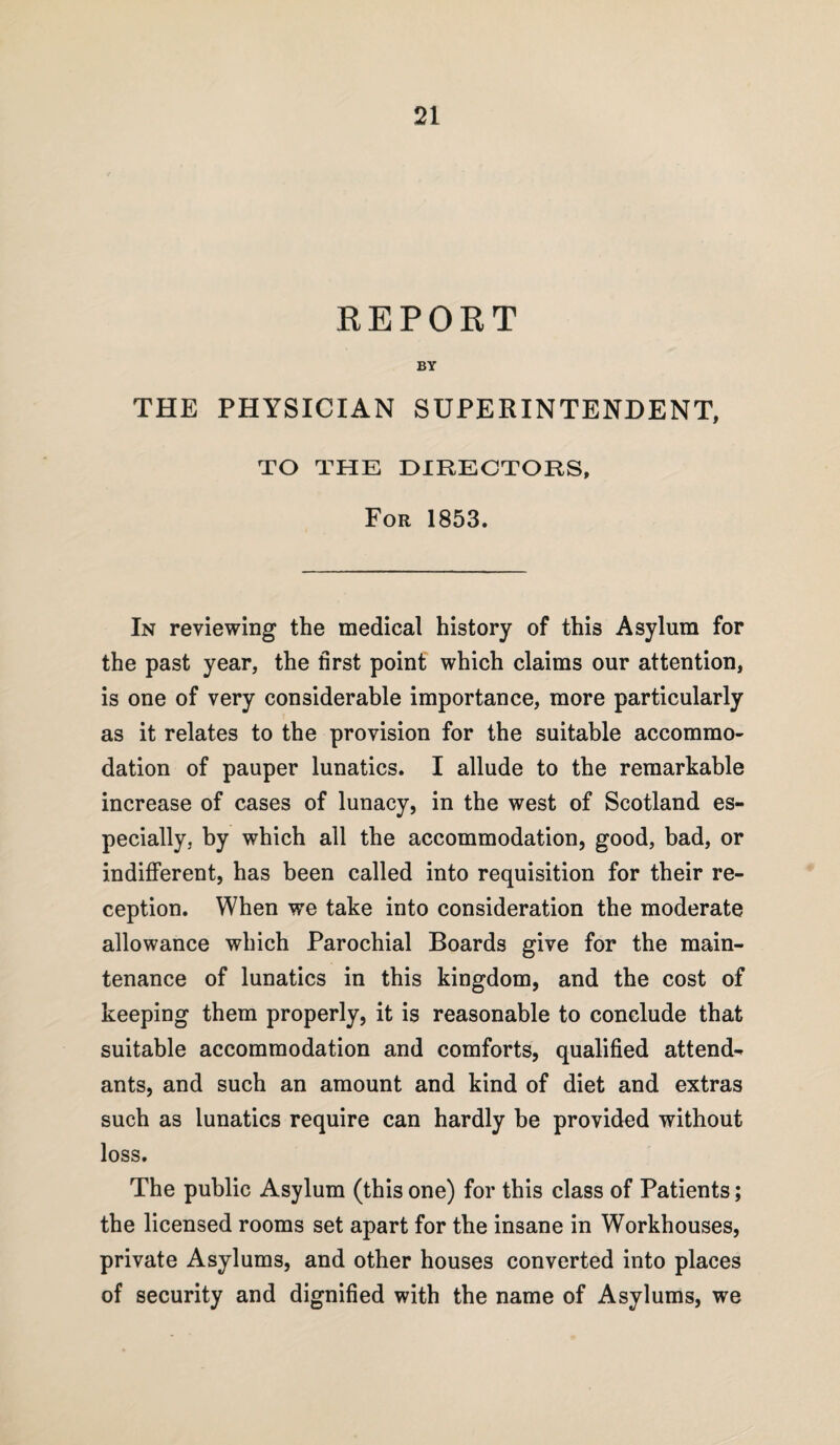 REPORT BY THE PHYSICIAN SUPERINTENDENT, TO THE DIRECTORS, For 1853. In reviewing the medical history of this Asylum for the past year, the first point which claims our attention, is one of very considerable importance, more particularly as it relates to the provision for the suitable accommo¬ dation of pauper lunatics. I allude to the remarkable increase of cases of lunacy, in the west of Scotland es¬ pecially, by which all the accommodation, good, bad, or indifferent, has been called into requisition for their re¬ ception. When we take into consideration the moderate allowance which Parochial Boards give for the main¬ tenance of lunatics in this kingdom, and the cost of keeping them properly, it is reasonable to conclude that suitable accommodation and comforts, qualified attend¬ ants, and such an amount and kind of diet and extras such as lunatics require can hardly he provided without loss. The public Asylum (this one) for this class of Patients; the licensed rooms set apart for the insane in Workhouses, private Asylums, and other houses converted into places of security and dignified with the name of Asylums, we