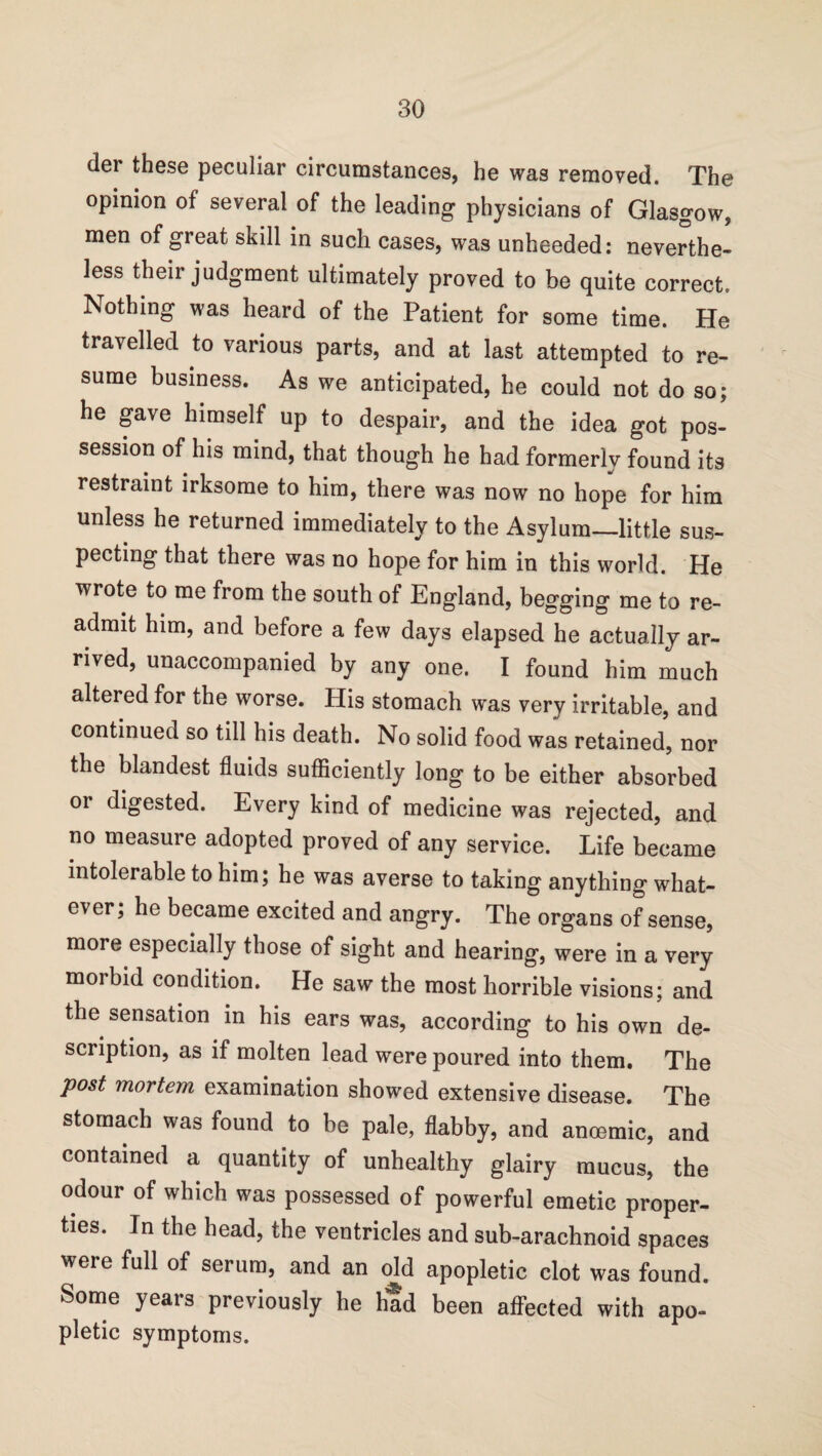 der these peculiar circumstances, he was removed. The opinion of several of the leading physicians of Glasgow, men of great skill in such cases, was unheeded: neverthe¬ less their judgment ultimately proved to be quite correct. Nothing was heard of the Patient for some time. He travelled to various parts, and at last attempted to re¬ sume business. As we anticipated, he could not do so; he gave himself up to despair, and the idea got pos¬ session of his mind, that though he had formerly found its restraint irksome to him, there was now no hope for him unless he returned immediately to the Asylum—little sus¬ pecting that there was no hope for him in this world. He wrote to me from the south of England, begging me to re¬ admit him, and before a few days elapsed he actually ar¬ rived, unaccompanied by any one. I found him much altered for the worse. His stomach was very irritable, and continued so till his death. No solid food was retained, nor the blandest fluids sufficiently long to be either absorbed or digested. Every kind of medicine was rejected, and no measure adopted proved of any service. Life became intolerable to him; he was averse to taking anything what¬ ever, he became excited and angry. The organs of sense, more especially those of sight and hearing, were in a very morbid condition. He saw the most horrible visions; and the sensation in his ears was, according to his own de¬ scription, as if molten lead were poured into them. The Post mortem examination showed extensive disease. The stomach was found to be pale, flabby, and anoemic, and contained a quantity of unhealthy glairy mucus, the odour of which was possessed of powerful emetic proper¬ ties. In the head, the ventricles and sub-arachnoid spaces were full of serum, and an old apopletic clot was found. Some years previously he had been affected with apo¬ pletic symptoms.