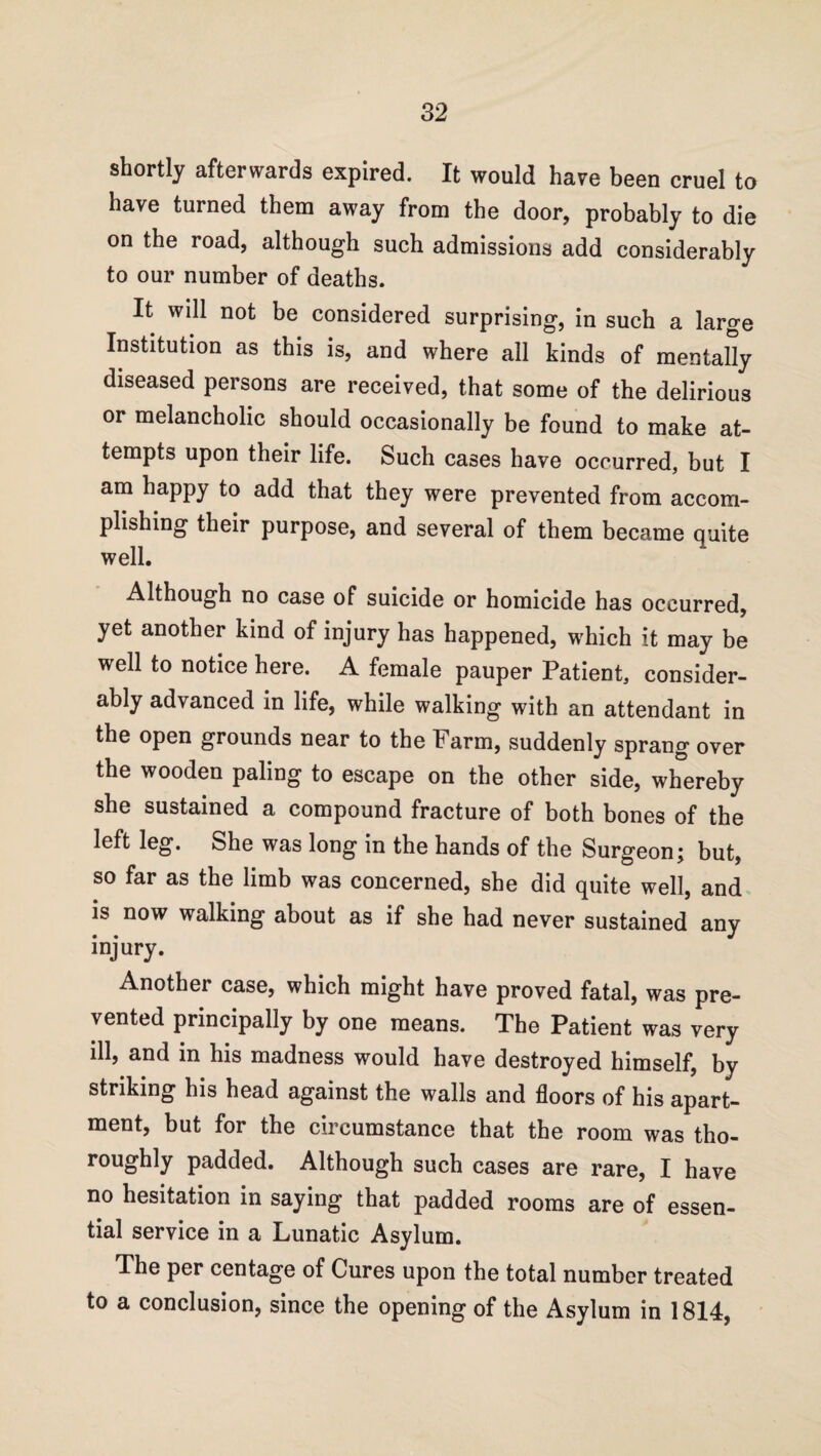 shortly afterwards expired. It would hare been cruel to have turned them away from the door, probably to die on the road, although such admissions add considerably to our number of deaths. It will not be considered surprising, in such a large Institution as this is, and where all kinds of mentally diseased persons are received, that some of the delirious or melancholic should occasionally be found to make at¬ tempts upon their life. Such cases have occurred, but I am happy to add that they were prevented from accom¬ plishing their purpose, and several of them became quite well. Although no case of suicide or homicide has occurred, yet another kind of injury has happened, which it may be well to notice here. A female pauper Patient, consider¬ ably advanced in life, while walking with an attendant in the open grounds near to the Farm, suddenly sprang over the wooden paling to escape on the other side, whereby she sustained a compound fracture of both bones of the left leg. She was long in the hands of the Surgeon; but, so far as the limb was concerned, she did quite well, and is now walking about as if she had never sustained any injury. Another case, which might have proved fatal, was pre¬ vented principally by one means. The Patient was very ill, and in his madness would have destroyed himself, by striking his head against the walls and floors of his apart¬ ment, but for the circumstance that the room was tho¬ roughly padded. Although such cases are rare, I have no hesitation in saying that padded rooms are of essen¬ tial service in a Lunatic Asylum. The per centage of Cures upon the total number treated to a conclusion, since the opening of the Asylum in 1814,