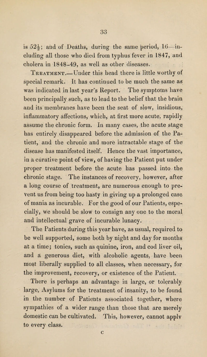 is 52^; and of Deaths, during the same period, 16—in¬ cluding all those who died from typhus fever in 1847, and cholera in 1848-49, as well as other diseases. Treatment.—Under this head there is little worthy of special remark. It has continued to be much the same as was indicated in last year’s Report. The symptoms have been principally such, as to lead to the belief that the brain and its membranes have been the seat of slow, insidious, inflammatory affections, which, at first more acute, rapidly assume the chronic form. In many cases, the acute stage has entirely disappeared before the admission of the Pa¬ tient, and the chronic and more intractable stage of the disease has manifested itself. Hence the vast importance, in a curative point of view, of having the Patient put under proper treatment before the acute has passed into the chronic stage. The instances of recovery, however, after a long course of treatment, are numerous enough to pre¬ vent us from being too hasty in giving up a prolonged case of mania as incurable. For the good of our Patients, espe¬ cially, we should be slow to consign any one to the moral and intellectual grave of incurable lunacy. The Patients during this year have, as usual, required to be well supported, some both by night and day for months at a time; tonics, such as quinine, iron, and cod liver oil, and a generous diet, with alcoholic agents, have been most liberally supplied to all classes, when necessary, for the improvement, recovery, or existence of the Patient. There is perhaps an advantage in large, or tolerably large, Asylums for the treatment of insanity, to be found in the number of Patients associated together, where sympathies of a wider range than those that are merely domestic can be cultivated. This, however, cannot applv to every class. c