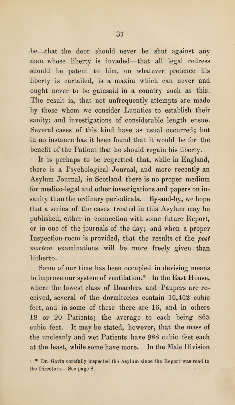 be—that the door should never be shut against any man whose liberty is invaded—that all legal redress should be patent to him, on whatever pretence his liberty is curtailed, is a maxim which can never and ought never to be gainsaid in a country such as this. The result is, that not unfrequently attempts are made by those whom we consider Lunatics to establish their sanity; and investigations of considerable length ensue. Several cases of this kind have as usual occurred; but in no instance has it been found that it would be for the benefit of the Patient that he should regain his liberty. It is perhaps to he regretted that, while in England, there is a Psychological Journal, and more recently an Asylum Journal, in Scotland there is no proper medium for medico-legal and other investigations and papers on in¬ sanity than the ordinary periodicals. By-and-by, we hope that a series of the cases treated in this Asylum may be published, either in connection with some future Report, or in one of the journals of the day; and when a proper Inspection-room is provided, that the results of the post mortem examinations will be more freely given than hitherto. Some of our time has been occupied in devising means to improve our system of ventilation.* In the East House, where the lowest class of Boarders and Paupers are re¬ ceived, several of the dormitories contain 16,462 cubic feet, and in some of these there are 16, and in others 18 or 20 Patients; the average to each being 865 cubic feet. It may be stated, however, that the mass of the uncleanly and wet Patients have 988 cubic feet each at the least, while some have more. In the Male Division * Dr. Gavin carefully inspected the Asylum since the Report was read to the Directors.—See page 8.