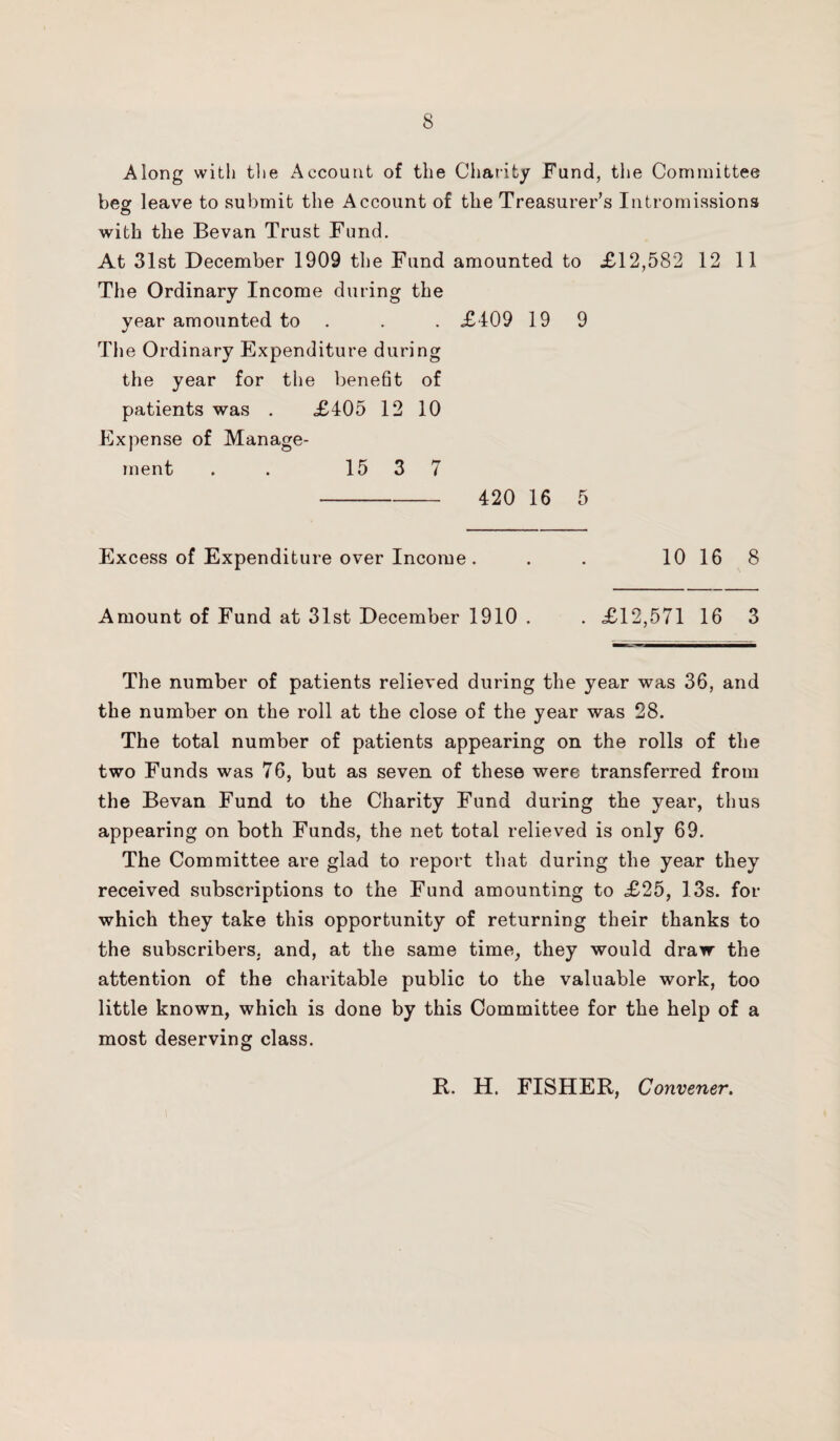 Along with tl»e Account of the Charity Fund, the Committee beer leave to submit the Account of the Treasurer’s Intromissions © with the Bevan Trust Fund. At 31st December 1909 the Fund amounted to XI2,582 12 11 The Ordinary Income during the year amounted to . . X409 19 9 The Ordinary Expenditure during the year for the benefit of patients was . X405 12 10 Expense of Manage¬ ment . . 15 3 7 - 420 16 5 Excess of Expenditure over Income. . . 10 16 8 Amount of Fund at 31st December 1910 . . X12,571 16 3 The number of patients relieved during the year was 36, and the number on the roll at the close of the year was 28. The total number of patients appearing on the rolls of the two Funds was 76, but as seven of these were transferred from the Bevan Fund to the Charity Fund during the year, thus appearing on both Funds, the net total relieved is only 69. The Committee are glad to report that during the year they received subscriptions to the Fund amounting to X25, 13s. for which they take this opportunity of returning their thanks to the subscribers, and, at the same time, they would draw the attention of the charitable public to the valuable work, too little known, which is done by this Committee for the help of a most deserving class. It. H. FISHER, Convener.