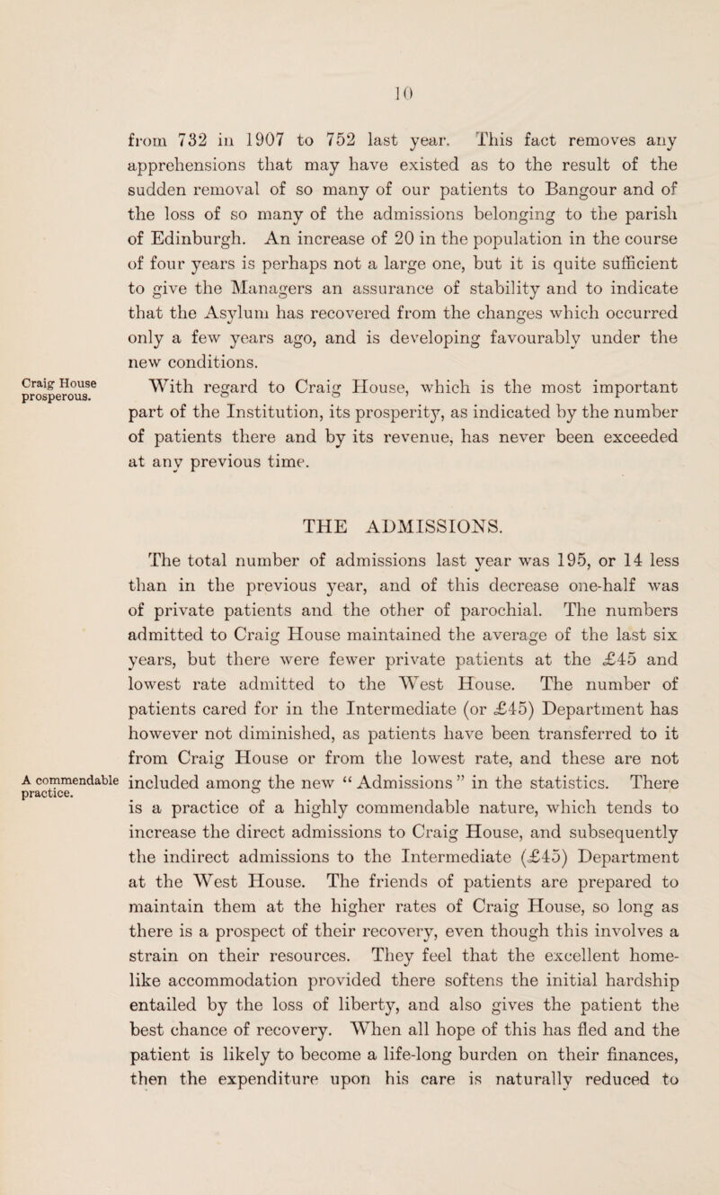 Craig House prosperous. A commendable practice. 10 from 732 in 1907 to 752 last year. This fact removes any apprehensions that may have existed as to the result of the sudden removal of so many of our patients to Bangour and of the loss of so many of the admissions belonging to the parish of Edinburgh. An increase of 20 in the population in the course of four years is perhaps not a large one, but it is quite sufficient to give the Managers an assurance of stability and to indicate that the Asylum has recovered from the changes which occurred only a few years ago, and is developing favourably under the new conditions. With regard to Craig House, which is the most important part of the Institution, its prosperity, as indicated by the number of patients there and by its revenue, has never been exceeded at any previous time. THE ADMISSIONS. The total number of admissions last year was 195, or 14 less than in the previous year, and of this decrease one-half was of private patients and the other of parochial. The numbers admitted to Craig House maintained the average of the last six years, but there were fewer private patients at the <£45 and lowest rate admitted to the West House. The number of patients cared for in the Intermediate (or <£45) Department has however not diminished, as patients have been transferred to it from Craig House or from the lowest rate, and these are not included among the new “ Admissions ” in the statistics. There is a practice of a highly commendable nature, which tends to increase the direct admissions to Craig House, and subsequently the indirect admissions to the Intermediate (<£45) Department at the West House. The friends of patients are prepared to maintain them at the higher rates of Craig House, so long as there is a prospect of their recovery, even though this involves a strain on their resources. They feel that the excellent home¬ like accommodation provided there softens the initial hardship entailed by the loss of liberty, and also gives the patient the best chance of recovery. When all hope of this has fled and the patient is likely to become a life-long burden on their finances, then the expenditure upon his care is naturally reduced to