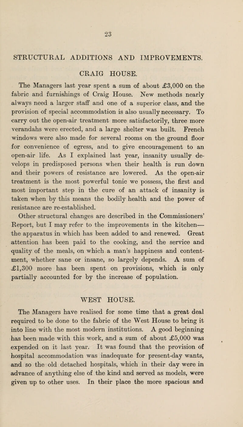 STRUCTURAL ADDITIONS AND IMPROVEMENTS. CRAIG HOUSE. The Managers last year spent a sum of about £3,000 on the fabric and furnishings of Craig House. New methods nearly always need a larger staff and one of a superior class, and the provision of special accommodation is also usually necessary. To carry out the open-air treatment more satisfactorily, three more verandahs were erected, and a large shelter was built. French windows were also made for several rooms on the ground floor for convenience of egress, and to give encouragement to an open-air life. As I explained last year, insanity usually de¬ velops in predisposed persons when their health is run down and their powers of resistance are lowered. As the open-air treatment is the most powerful tonic we possess, the first and most important step in the cure of an attack of insanity is taken when by this means the bodily health and the power of resistance are re-established. Other structural changes are described in the Commissioners’ Report, but I may refer to the improvements in the kitchen— the apparatus in which has been added to and renewed. Great attention has been paid to the cooking, and the service and quality of the meals, on which a man’s happiness and content¬ ment, whether sane or insane, so largely depends. A sum of £1,300 more has been spent on provisions, which is only partially accounted for by the increase of population. WEST HOUSE. The Managers have realised for some time that a great deal required to be done to the fabric of the West House to bring it into line with the most modern institutions. A good beginning has been made with this work, and a sum of about £5,000 was expended on it last year. It was found that the provision of hospital accommodation was inadequate for present-day wants, and so the old detached hospitals, which in their day were in advance of anything else of the kind and served as models, were given up to other uses. In their place the more spacious and