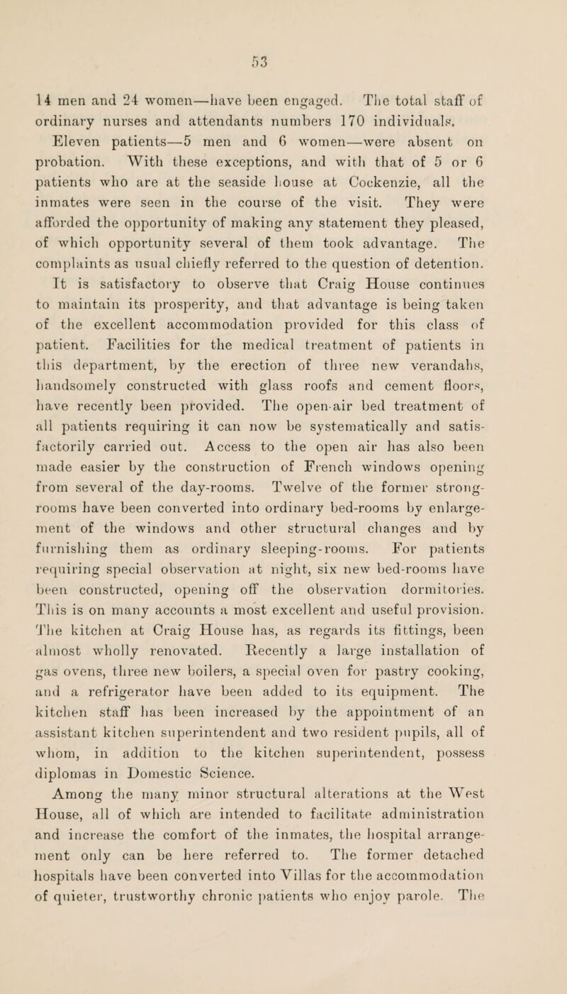 14 men and 24 women—have been engaged. The total staff of ordinary nurses and attendants numbers 170 individuals. Eleven patients—5 men and 6 women—were absent on probation. With these exceptions, and with that of 5 or 6 patients who are at the seaside Louse at Cockenzie, all the inmates were seen in the course of the visit. They were afforded the opportunity of making any statement they pleased, of which opportunity several of them took advantage. Tiie complaints as usual chiefly referred to the question of detention. It is satisfactory to observe that Craig House continues to maintain its prosperity, and that advantage is being taken of the excellent accommodation provided for this class of patient. Facilities for the medical treatment of patients in this department, by the erection of three new verandahs, handsomely constructed with glass roofs and cement floors, have recently been provided. The open-air bed treatment of all patients requiring it can now be systematically and satis¬ factorily carried out. Access to the open air has also been made easier by the construction of French windows opening from several of the day-rooms. Twelve of the former strong¬ rooms have been converted into ordinary bed-rooms by enlarge¬ ment of the windows and other structural changes and by furnishing them as ordinary sleeping-rooms. For patients requiring special observation at night, six new bed-rooms have been constructed, opening off the observation dormitories. This is on many accounts a most excellent and useful provision. The kitchen at Craig House has, as regards its fittings, been almost wholly renovated. Recently a large installation of gas ovens, three new boilers, a special oven for pastry cooking, and a refrigerator have been added to its equipment. The kitchen staff has been increased by the appointment of an assistant kitchen superintendent and two resident pupils, all of whom, in addition to the kitchen superintendent, possess diplomas in Domestic Science. Among the many minor structural alterations at the West House, all of which are intended to facilitate administration and increase the comfort of the inmates, the hospital arrange¬ ment only can be here referred to. The former detached hospitals have been converted into Villas for the accommodation of quieter, trustworthy chronic patients who enjov parole. The