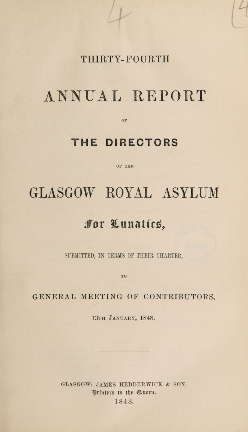 THIRTY-FOURTH ANNUAL REPORT OP THE DIRECTORS OF THE GLASGOW ROYAL ASYLUM for lunatics. SUBMITTED, IN TERMS OE THEIR CHARTER, GENERAL MEETING OF CONTRIBUTORS, 13th January, 1848. GLASGOW: JAMES HEDDERWICK & SON, printers to tlje Ctueen, 1848.