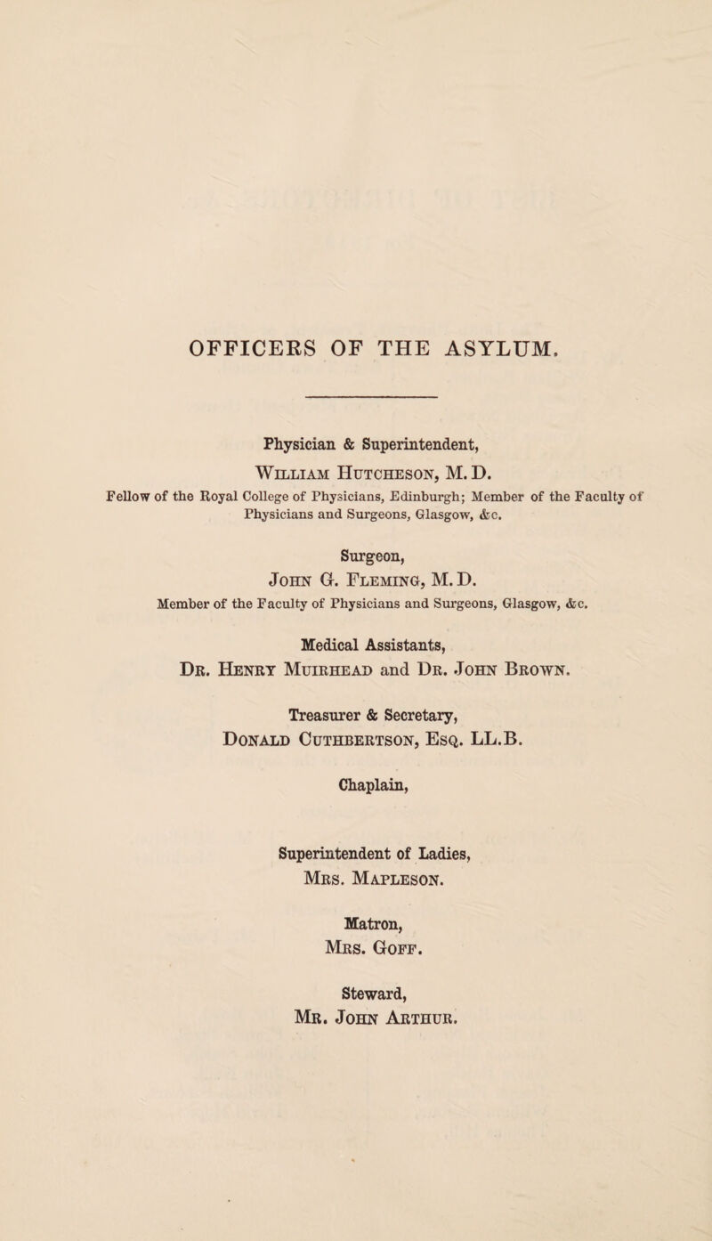 OFFICERS OF THE ASYLUM. Physician & Superintendent, William Hutcheson, M. D. Fellow of the Royal College of Physicians, Edinburgh; Member of the Faculty of Physicians and Surgeons, Glasgow, &c. Surgeon, John G. Fleming, M. D. Member of the Faculty of Physicians and Surgeons, Glasgow, &c. Medical Assistants, Dr. Henry Muirhead and Dr. John Brown. Treasurer & Secretary, Donald Cuthbertson, Esq. LL.B. Chaplain, Superintendent of Ladies, Mrs. Mapleson. Matron, Mrs. Goff. Steward, Mr. John Arthur.