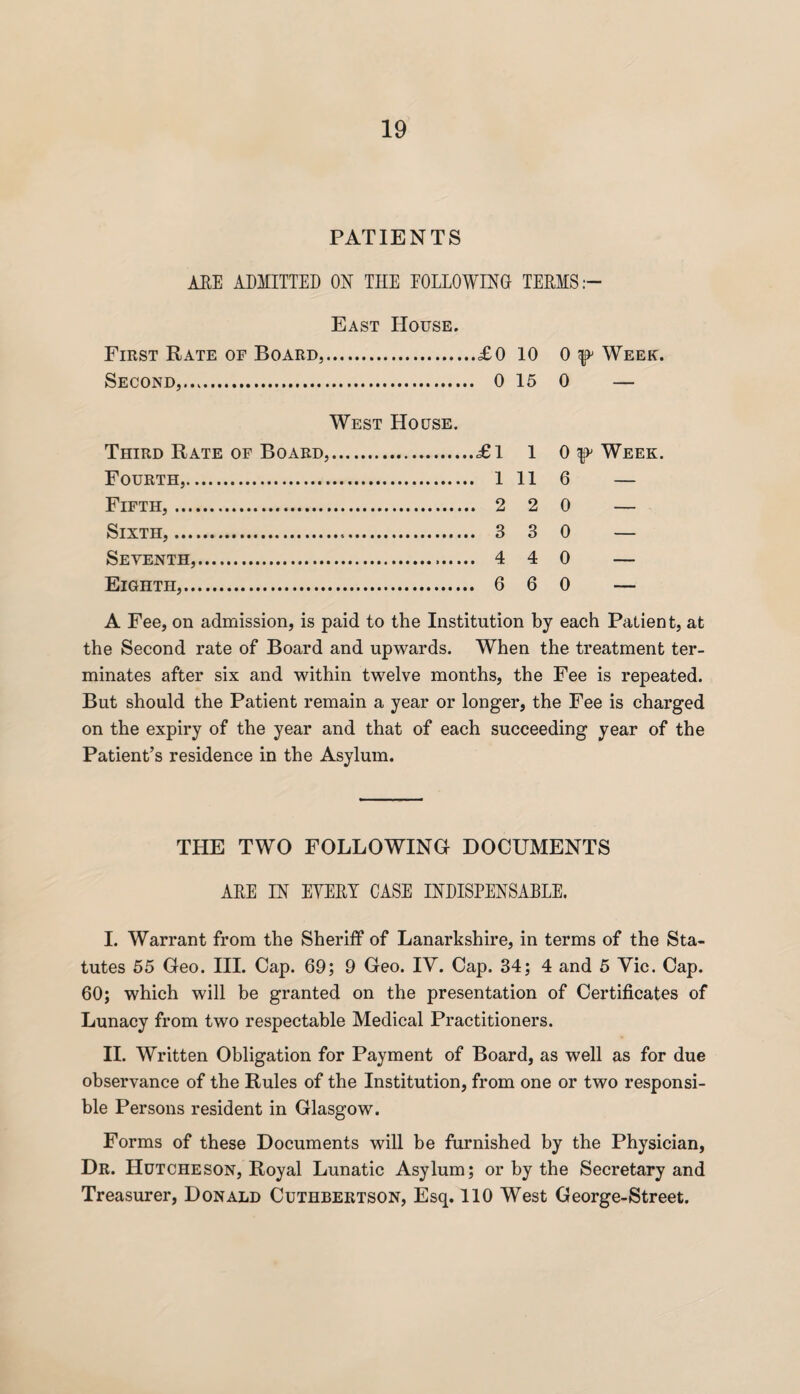 PATIENTS ARE ADMITTED ON THE FOLLOWING TERMS:- East House. First Rate of Board,. ,.£0 10 0 Week. Second,. 15 0 — West House. Third Rate of Board,. .£1 1 0 ^ Week. Fourth,... 11 6 — Fifth,. 2 0 — Sixth,... 3 0 — Seventh,. 4 0 — Eighth,. . 6 6 0 — A Fee, on admission, is paid to the Institution by each Patient, at the Second rate of Board and upwards. When the treatment ter¬ minates after six and within twelve months, the Fee is repeated. But should the Patient remain a year or longer, the Fee is charged on the expiry of the year and that of each succeeding year of the Patient’s residence in the Asylum. THE TWO FOLLOWING DOCUMENTS ARE IN EYERI CASE INDISPENSABLE. I. Warrant from the Sheriff of Lanarkshire, in terms of the Sta¬ tutes 55 Geo. III. Cap. 69; 9 Geo. IV. Cap. 34; 4 and 5 Vie. Cap. 60; which will be granted on the presentation of Certificates of Lunacy from two respectable Medical Practitioners. II. Written Obligation for Payment of Board, as well as for due observance of the Rules of the Institution, from one or two responsi¬ ble Persons resident in Glasgow. Forms of these Documents will be furnished by the Physician, Dr. Hutcheson, Royal Lunatic Asylum; or by the Secretary and Treasurer, Donald Cuthbertson, Esq. 110 West George-Street.